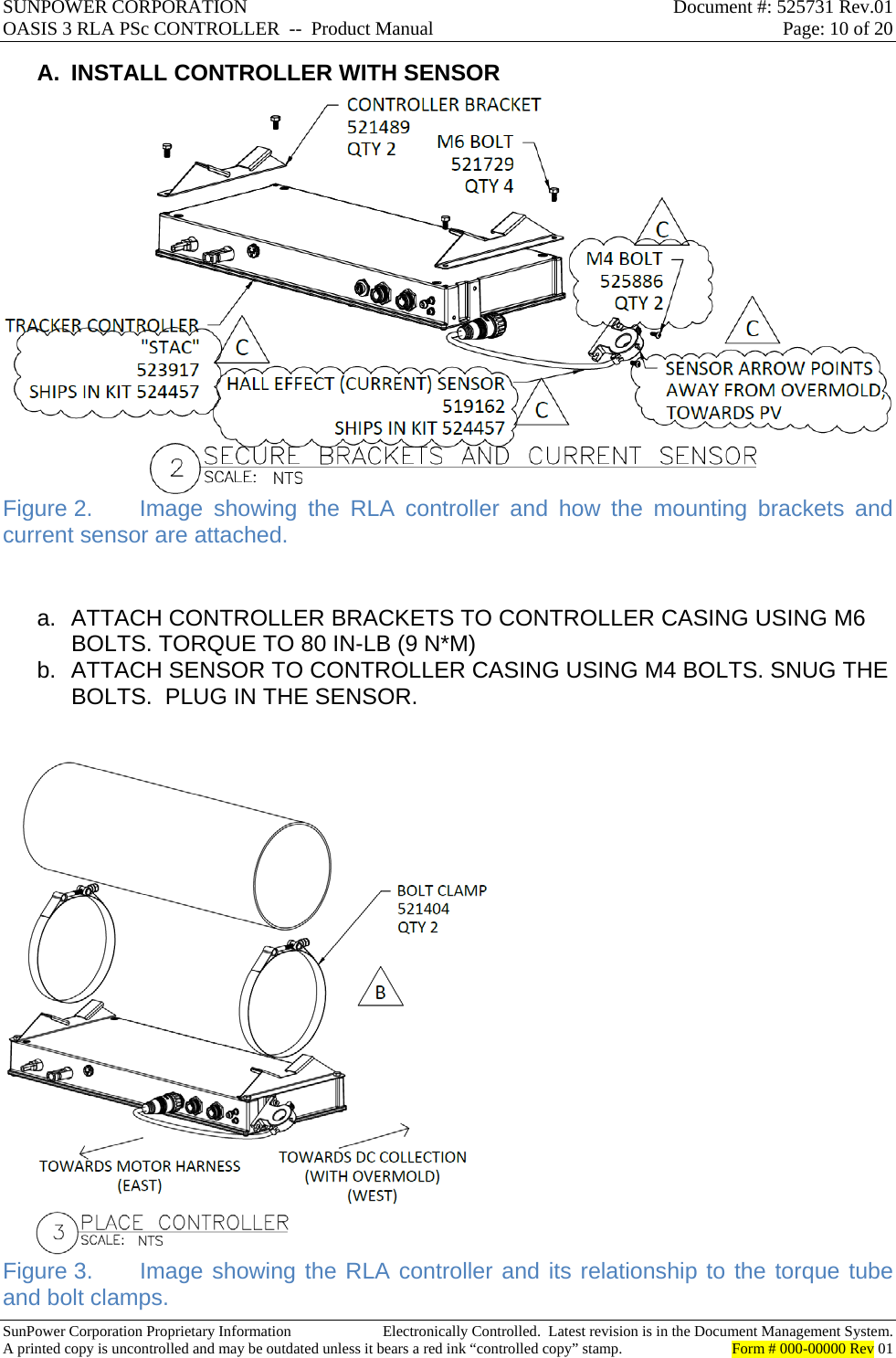 SUNPOWER CORPORATION  Document #: 525731 Rev.01 OASIS 3 RLA PSc CONTROLLER  --  Product Manual  Page: 10 of 20  SunPower Corporation Proprietary Information  Electronically Controlled.  Latest revision is in the Document Management System. A printed copy is uncontrolled and may be outdated unless it bears a red ink “controlled copy” stamp.  Form # 000-00000 Rev 01     A.  INSTALL CONTROLLER WITH SENSOR  Figure 2.  Image showing the RLA controller and how the mounting brackets and current sensor are attached.  a.  ATTACH CONTROLLER BRACKETS TO CONTROLLER CASING USING M6 BOLTS. TORQUE TO 80 IN-LB (9 N*M) b.  ATTACH SENSOR TO CONTROLLER CASING USING M4 BOLTS. SNUG THE BOLTS.  PLUG IN THE SENSOR.   Figure 3.  Image showing the RLA controller and its relationship to the torque tube and bolt clamps. 