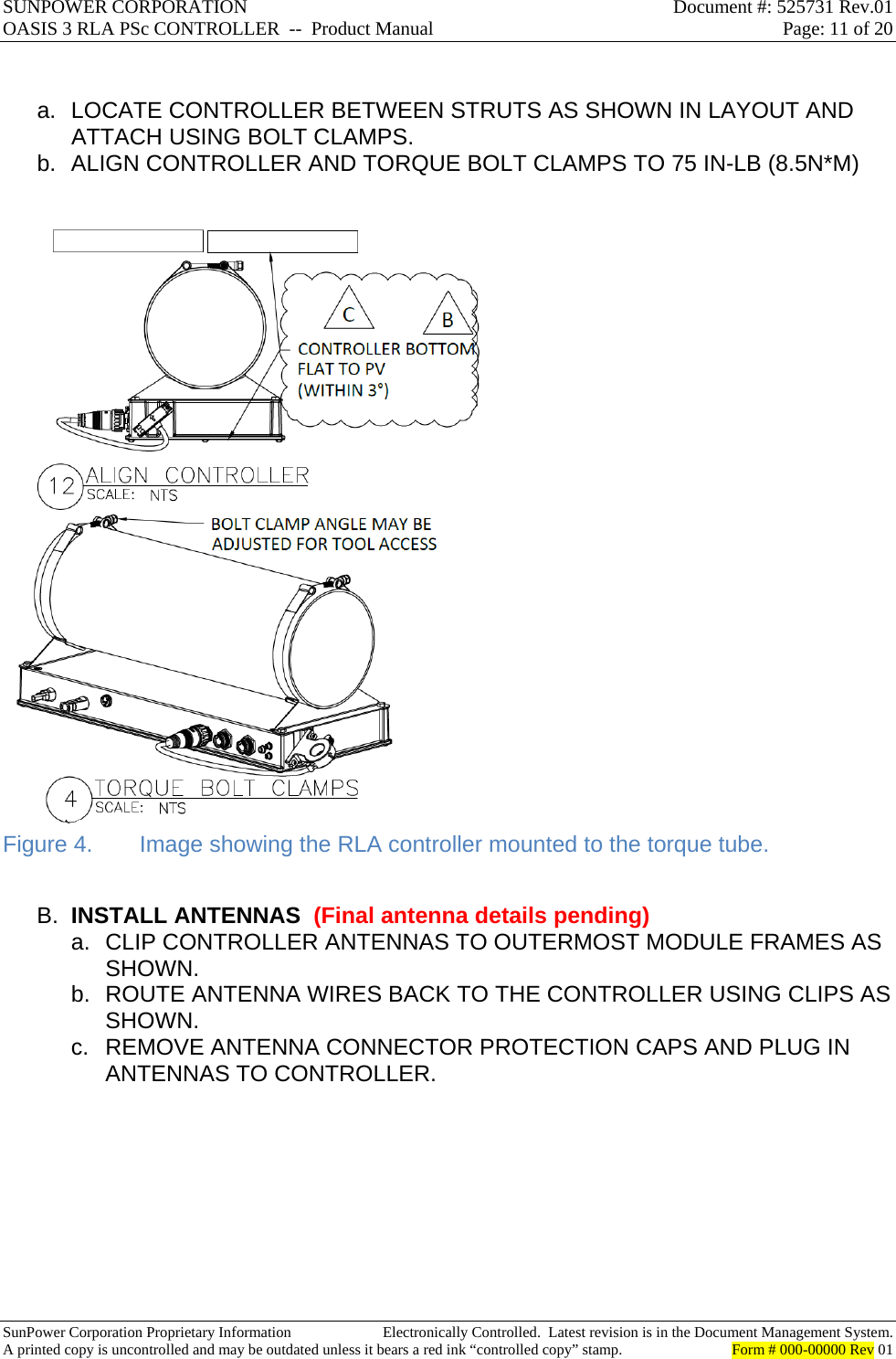 SUNPOWER CORPORATION  Document #: 525731 Rev.01 OASIS 3 RLA PSc CONTROLLER  --  Product Manual  Page: 11 of 20  SunPower Corporation Proprietary Information  Electronically Controlled.  Latest revision is in the Document Management System. A printed copy is uncontrolled and may be outdated unless it bears a red ink “controlled copy” stamp.  Form # 000-00000 Rev 01      a.  LOCATE CONTROLLER BETWEEN STRUTS AS SHOWN IN LAYOUT AND ATTACH USING BOLT CLAMPS. b.  ALIGN CONTROLLER AND TORQUE BOLT CLAMPS TO 75 IN-LB (8.5N*M)   Figure 4.  Image showing the RLA controller mounted to the torque tube.  B.  INSTALL ANTENNAS  (Final antenna details pending) a. CLIP CONTROLLER ANTENNAS TO OUTERMOST MODULE FRAMES AS SHOWN. b.  ROUTE ANTENNA WIRES BACK TO THE CONTROLLER USING CLIPS AS SHOWN. c.  REMOVE ANTENNA CONNECTOR PROTECTION CAPS AND PLUG IN ANTENNAS TO CONTROLLER.  