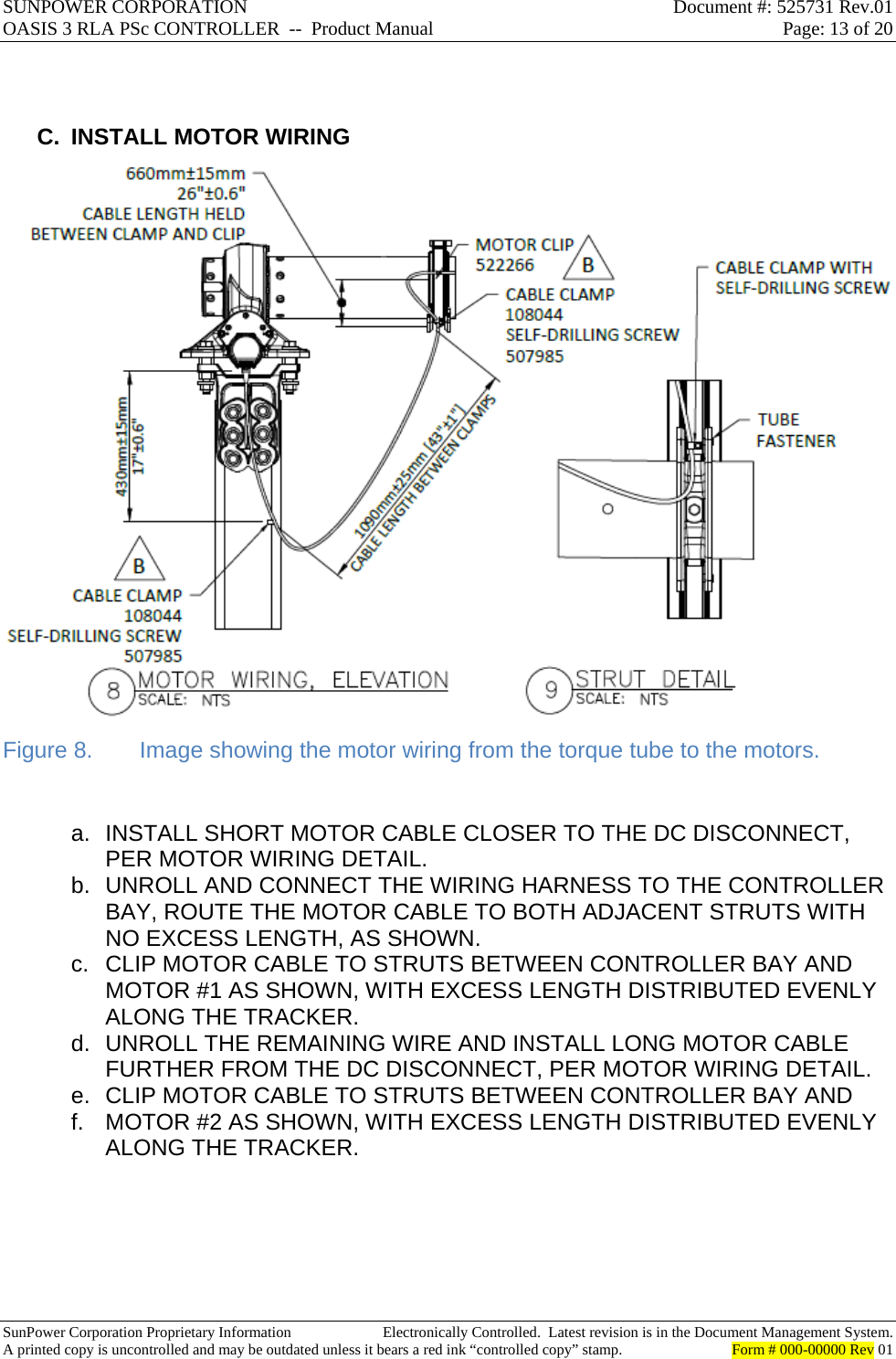 SUNPOWER CORPORATION  Document #: 525731 Rev.01 OASIS 3 RLA PSc CONTROLLER  --  Product Manual  Page: 13 of 20  SunPower Corporation Proprietary Information  Electronically Controlled.  Latest revision is in the Document Management System. A printed copy is uncontrolled and may be outdated unless it bears a red ink “controlled copy” stamp.  Form # 000-00000 Rev 01       C. INSTALL MOTOR WIRING  Figure 8.  Image showing the motor wiring from the torque tube to the motors.  a.  INSTALL SHORT MOTOR CABLE CLOSER TO THE DC DISCONNECT, PER MOTOR WIRING DETAIL. b.  UNROLL AND CONNECT THE WIRING HARNESS TO THE CONTROLLER BAY, ROUTE THE MOTOR CABLE TO BOTH ADJACENT STRUTS WITH NO EXCESS LENGTH, AS SHOWN. c.  CLIP MOTOR CABLE TO STRUTS BETWEEN CONTROLLER BAY AND MOTOR #1 AS SHOWN, WITH EXCESS LENGTH DISTRIBUTED EVENLY ALONG THE TRACKER. d.  UNROLL THE REMAINING WIRE AND INSTALL LONG MOTOR CABLE FURTHER FROM THE DC DISCONNECT, PER MOTOR WIRING DETAIL. e.  CLIP MOTOR CABLE TO STRUTS BETWEEN CONTROLLER BAY AND f.  MOTOR #2 AS SHOWN, WITH EXCESS LENGTH DISTRIBUTED EVENLY ALONG THE TRACKER.  