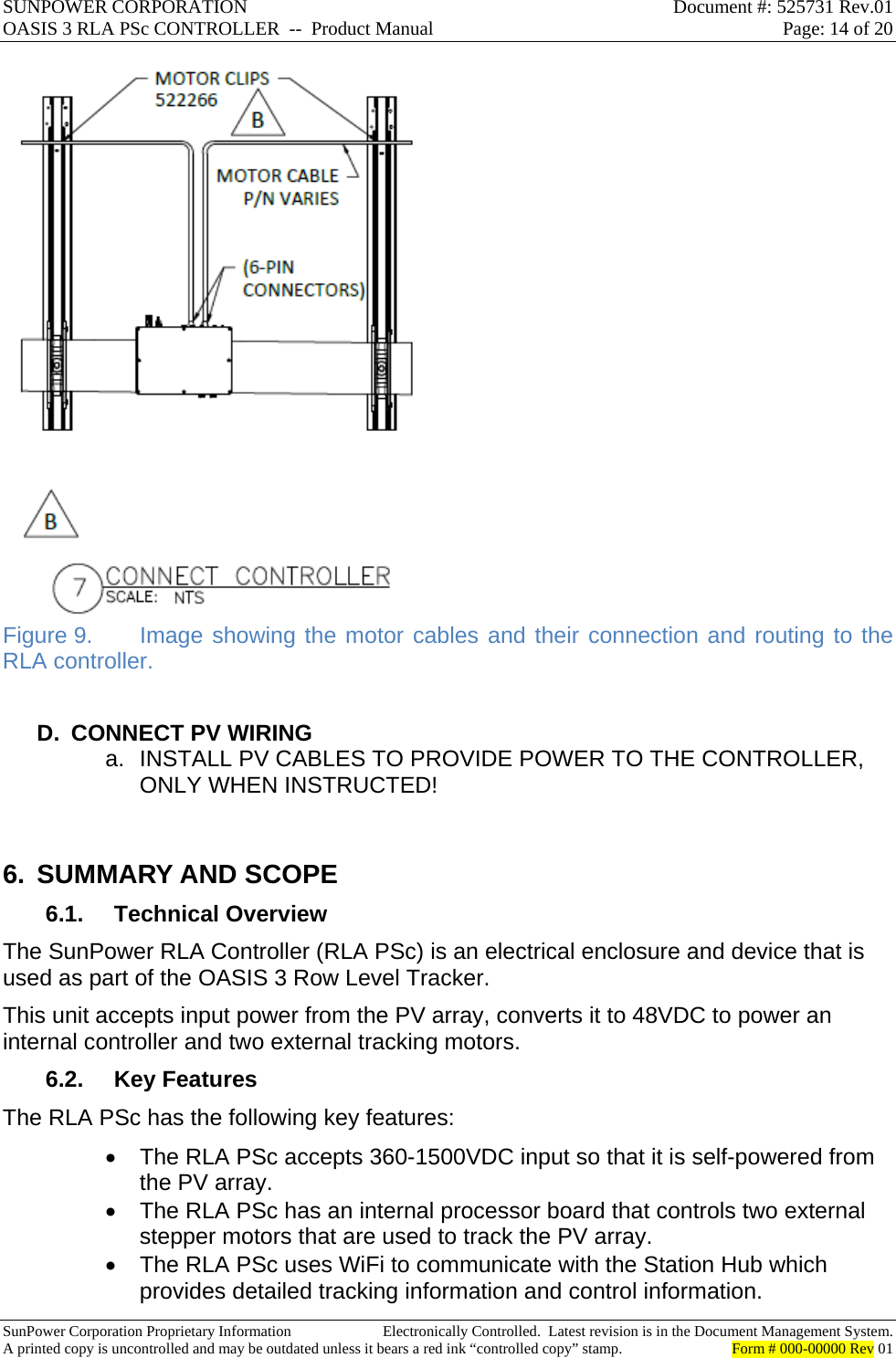 SUNPOWER CORPORATION  Document #: 525731 Rev.01 OASIS 3 RLA PSc CONTROLLER  --  Product Manual  Page: 14 of 20  SunPower Corporation Proprietary Information  Electronically Controlled.  Latest revision is in the Document Management System. A printed copy is uncontrolled and may be outdated unless it bears a red ink “controlled copy” stamp.  Form # 000-00000 Rev 01      Figure 9.  Image showing the motor cables and their connection and routing to the RLA controller.  D.  CONNECT PV WIRING a.  INSTALL PV CABLES TO PROVIDE POWER TO THE CONTROLLER, ONLY WHEN INSTRUCTED!  6. SUMMARY AND SCOPE 6.1. Technical Overview The SunPower RLA Controller (RLA PSc) is an electrical enclosure and device that is used as part of the OASIS 3 Row Level Tracker.   This unit accepts input power from the PV array, converts it to 48VDC to power an internal controller and two external tracking motors. 6.2. Key Features The RLA PSc has the following key features:   The RLA PSc accepts 360-1500VDC input so that it is self-powered from the PV array.   The RLA PSc has an internal processor board that controls two external stepper motors that are used to track the PV array.   The RLA PSc uses WiFi to communicate with the Station Hub which provides detailed tracking information and control information. 