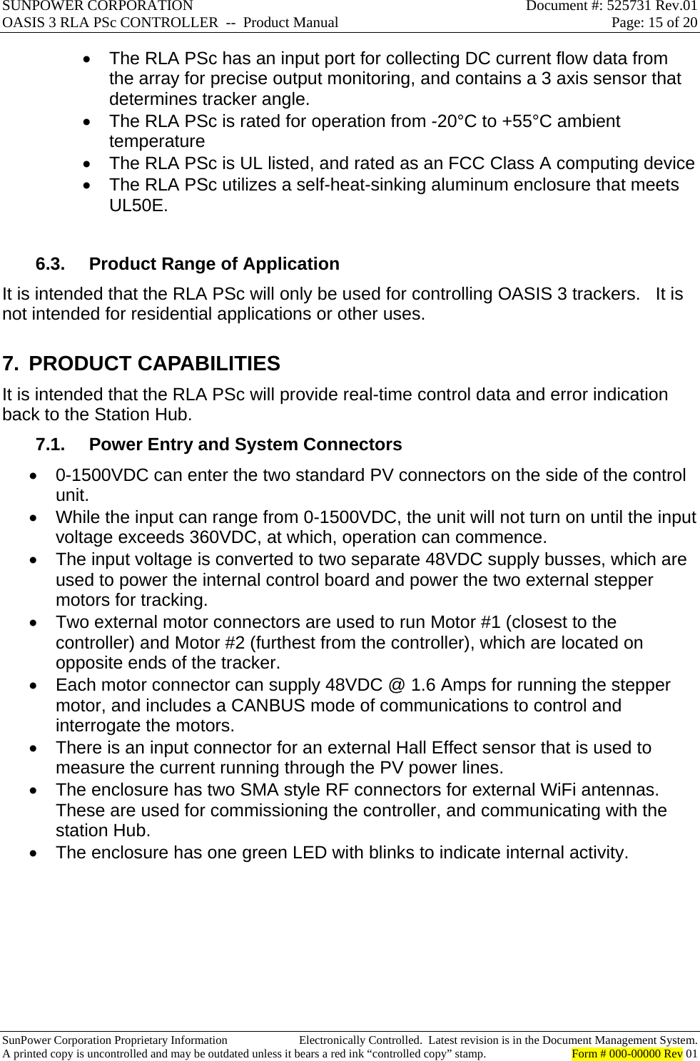 SUNPOWER CORPORATION  Document #: 525731 Rev.01 OASIS 3 RLA PSc CONTROLLER  --  Product Manual  Page: 15 of 20  SunPower Corporation Proprietary Information  Electronically Controlled.  Latest revision is in the Document Management System. A printed copy is uncontrolled and may be outdated unless it bears a red ink “controlled copy” stamp.  Form # 000-00000 Rev 01       The RLA PSc has an input port for collecting DC current flow data from the array for precise output monitoring, and contains a 3 axis sensor that determines tracker angle.   The RLA PSc is rated for operation from -20°C to +55°C ambient temperature   The RLA PSc is UL listed, and rated as an FCC Class A computing device   The RLA PSc utilizes a self-heat-sinking aluminum enclosure that meets UL50E.  6.3.  Product Range of Application It is intended that the RLA PSc will only be used for controlling OASIS 3 trackers.   It is not intended for residential applications or other uses. 7. PRODUCT CAPABILITIES It is intended that the RLA PSc will provide real-time control data and error indication back to the Station Hub. 7.1.  Power Entry and System Connectors   0-1500VDC can enter the two standard PV connectors on the side of the control unit.   While the input can range from 0-1500VDC, the unit will not turn on until the input voltage exceeds 360VDC, at which, operation can commence.   The input voltage is converted to two separate 48VDC supply busses, which are used to power the internal control board and power the two external stepper motors for tracking.   Two external motor connectors are used to run Motor #1 (closest to the controller) and Motor #2 (furthest from the controller), which are located on opposite ends of the tracker.   Each motor connector can supply 48VDC @ 1.6 Amps for running the stepper motor, and includes a CANBUS mode of communications to control and interrogate the motors.   There is an input connector for an external Hall Effect sensor that is used to measure the current running through the PV power lines.   The enclosure has two SMA style RF connectors for external WiFi antennas.  These are used for commissioning the controller, and communicating with the station Hub.   The enclosure has one green LED with blinks to indicate internal activity.   