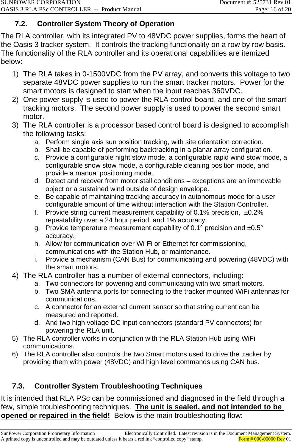 SUNPOWER CORPORATION  Document #: 525731 Rev.01 OASIS 3 RLA PSc CONTROLLER  --  Product Manual  Page: 16 of 20  SunPower Corporation Proprietary Information  Electronically Controlled.  Latest revision is in the Document Management System. A printed copy is uncontrolled and may be outdated unless it bears a red ink “controlled copy” stamp.  Form # 000-00000 Rev 01     7.2.  Controller System Theory of Operation The RLA controller, with its integrated PV to 48VDC power supplies, forms the heart of the Oasis 3 tracker system.  It controls the tracking functionality on a row by row basis.  The functionality of the RLA controller and its operational capabilities are itemized below: 1)  The RLA takes in 0-1500VDC from the PV array, and converts this voltage to two separate 48VDC power supplies to run the smart tracker motors.  Power for the smart motors is designed to start when the input reaches 360VDC. 2)  One power supply is used to power the RLA control board, and one of the smart tracking motors.  The second power supply is used to power the second smart motor. 3)  The RLA controller is a processor based control board is designed to accomplish the following tasks: a.  Perform single axis sun position tracking, with site orientation correction. b.  Shall be capable of performing backtracking in a planar array configuration. c.  Provide a configurable night stow mode, a configurable rapid wind stow mode, a configurable snow stow mode, a configurable cleaning position mode, and provide a manual positioning mode. d.  Detect and recover from motor stall conditions – exceptions are an immovable object or a sustained wind outside of design envelope. e.  Be capable of maintaining tracking accuracy in autonomous mode for a user configurable amount of time without interaction with the Station Controller. f.  Provide string current measurement capability of 0.1% precision,  ±0.2% repeatability over a 24 hour period, and 1% accuracy. g.  Provide temperature measurement capability of 0.1° precision and ±0.5° accuracy. h.  Allow for communication over Wi-Fi or Ethernet for commissioning, communications with the Station Hub, or maintenance. i.  Provide a mechanism (CAN Bus) for communicating and powering (48VDC) with the smart motors. 4)  The RLA controller has a number of external connectors, including: a.  Two connectors for powering and communicating with two smart motors. b.  Two SMA antenna ports for connecting to the tracker mounted WiFi antennas for communications. c.  A connector for an external current sensor so that string current can be measured and reported. d.  And two high voltage DC input connectors (standard PV connectors) for powering the RLA unit. 5)  The RLA controller works in conjunction with the RLA Station Hub using WiFi communications. 6)  The RLA controller also controls the two Smart motors used to drive the tracker by providing them with power (48VDC) and high level commands using CAN bus.  7.3. Controller System Troubleshooting Techniques It is intended that RLA PSc can be commissioned and diagnosed in the field through a few, simple troubleshooting techniques.  The unit is sealed, and not intended to be opened or repaired in the field!  Below is the main troubleshooting flow: 