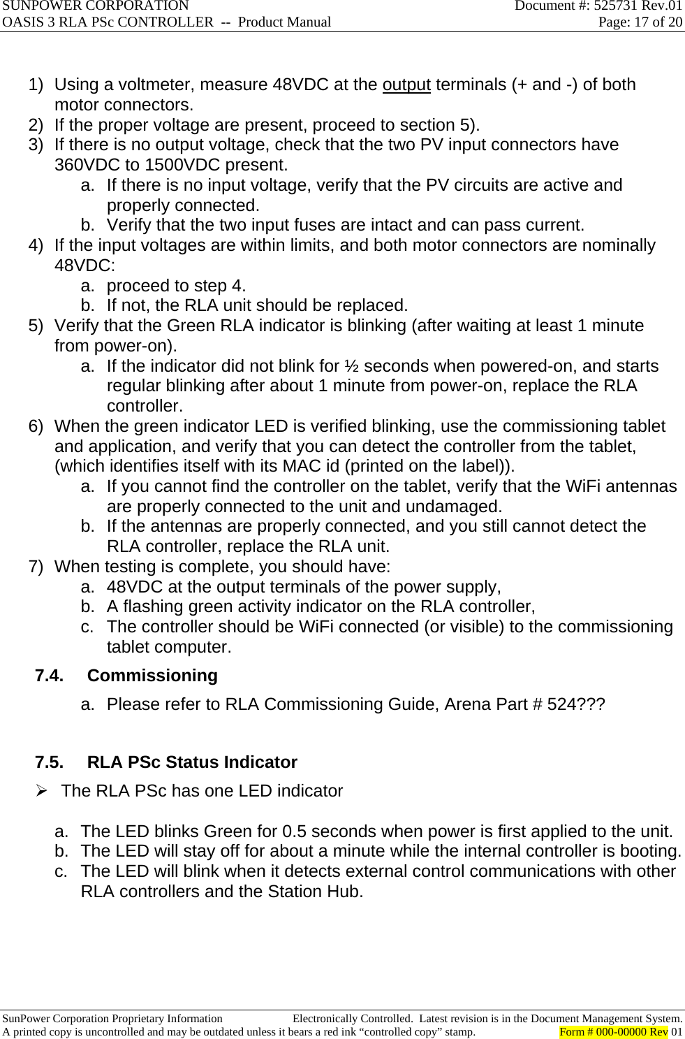 SUNPOWER CORPORATION  Document #: 525731 Rev.01 OASIS 3 RLA PSc CONTROLLER  --  Product Manual  Page: 17 of 20  SunPower Corporation Proprietary Information  Electronically Controlled.  Latest revision is in the Document Management System. A printed copy is uncontrolled and may be outdated unless it bears a red ink “controlled copy” stamp.  Form # 000-00000 Rev 01      1)  Using a voltmeter, measure 48VDC at the output terminals (+ and -) of both motor connectors. 2)  If the proper voltage are present, proceed to section 5). 3)  If there is no output voltage, check that the two PV input connectors have 360VDC to 1500VDC present. a.  If there is no input voltage, verify that the PV circuits are active and properly connected. b.  Verify that the two input fuses are intact and can pass current. 4)  If the input voltages are within limits, and both motor connectors are nominally 48VDC: a.  proceed to step 4.  b.  If not, the RLA unit should be replaced. 5)  Verify that the Green RLA indicator is blinking (after waiting at least 1 minute from power-on). a.  If the indicator did not blink for ½ seconds when powered-on, and starts regular blinking after about 1 minute from power-on, replace the RLA controller. 6)  When the green indicator LED is verified blinking, use the commissioning tablet and application, and verify that you can detect the controller from the tablet, (which identifies itself with its MAC id (printed on the label)). a.  If you cannot find the controller on the tablet, verify that the WiFi antennas are properly connected to the unit and undamaged. b.  If the antennas are properly connected, and you still cannot detect the RLA controller, replace the RLA unit. 7)  When testing is complete, you should have: a.  48VDC at the output terminals of the power supply, b.  A flashing green activity indicator on the RLA controller, c.  The controller should be WiFi connected (or visible) to the commissioning tablet computer. 7.4. Commissioning a.  Please refer to RLA Commissioning Guide, Arena Part # 524???  7.5.  RLA PSc Status Indicator   The RLA PSc has one LED indicator  a.  The LED blinks Green for 0.5 seconds when power is first applied to the unit. b.  The LED will stay off for about a minute while the internal controller is booting. c.  The LED will blink when it detects external control communications with other RLA controllers and the Station Hub.     