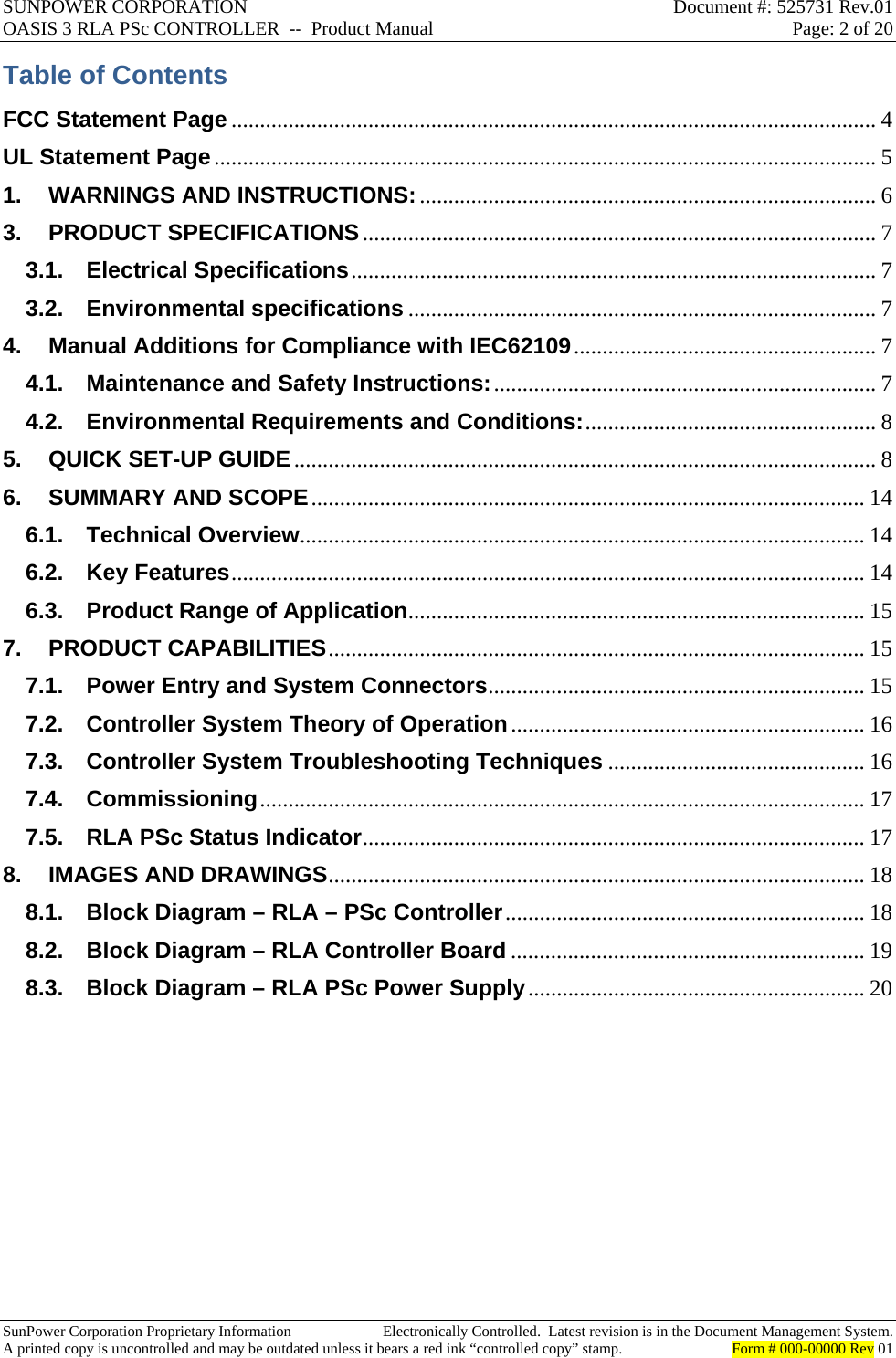 SUNPOWER CORPORATION  Document #: 525731 Rev.01 OASIS 3 RLA PSc CONTROLLER  --  Product Manual  Page: 2 of 20  SunPower Corporation Proprietary Information  Electronically Controlled.  Latest revision is in the Document Management System. A printed copy is uncontrolled and may be outdated unless it bears a red ink “controlled copy” stamp.  Form # 000-00000 Rev 01     Table of Contents FCC Statement Page ................................................................................................................. 4UL Statement Page .................................................................................................................... 51.WARNINGS AND INSTRUCTIONS: ................................................................................ 63.PRODUCT SPECIFICATIONS .......................................................................................... 73.1.Electrical Specifications ............................................................................................ 73.2.Environmental specifications .................................................................................. 74.Manual Additions for Compliance with IEC62109 .....................................................  74.1.Maintenance and Safety Instructions: ................................................................... 74.2.Environmental Requirements and Conditions: ................................................... 85.QUICK SET-UP GUIDE ...................................................................................................... 86.SUMMARY AND SCOPE .................................................................................................  146.1.Technical Overview................................................................................................... 146.2.Key Features ............................................................................................................... 146.3.Product Range of Application ................................................................................  157.PRODUCT CAPABILITIES .............................................................................................. 157.1.Power Entry and System Connectors ..................................................................  157.2.Controller System Theory of Operation .............................................................. 167.3.Controller System Troubleshooting Techniques ............................................. 167.4.Commissioning .......................................................................................................... 177.5.RLA PSc Status Indicator ........................................................................................  178.IMAGES AND DRAWINGS ..............................................................................................  188.1.Block Diagram – RLA – PSc Controller ...............................................................  188.2.Block Diagram – RLA Controller Board .............................................................. 198.3.Block Diagram – RLA PSc Power Supply ...........................................................  20   