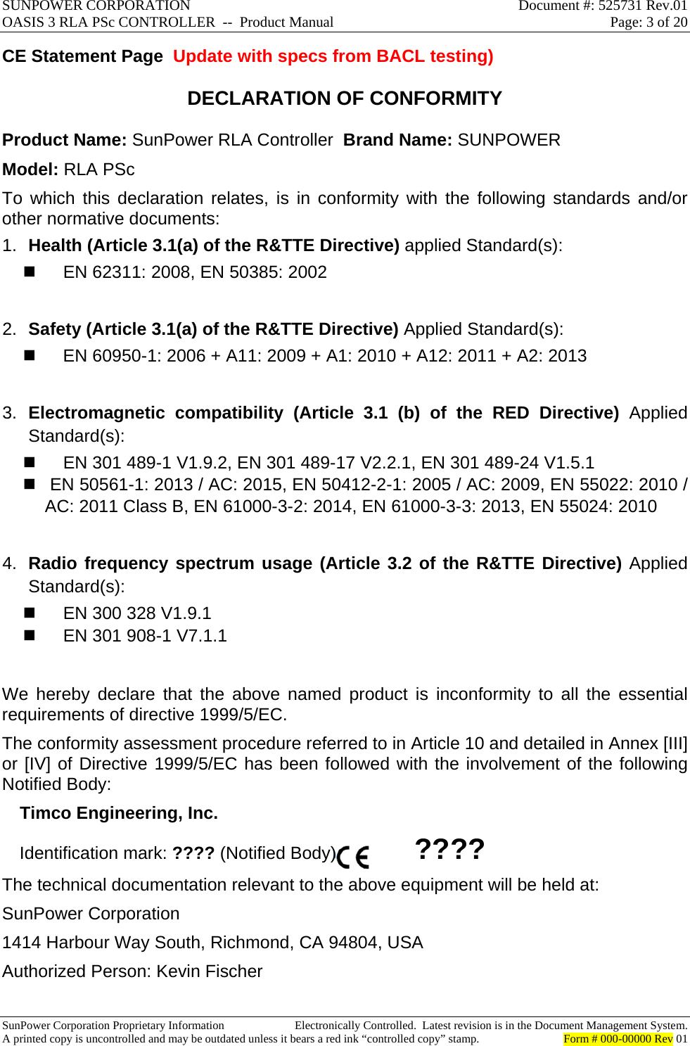 SUNPOWER CORPORATION  Document #: 525731 Rev.01 OASIS 3 RLA PSc CONTROLLER  --  Product Manual  Page: 3 of 20  SunPower Corporation Proprietary Information  Electronically Controlled.  Latest revision is in the Document Management System. A printed copy is uncontrolled and may be outdated unless it bears a red ink “controlled copy” stamp.  Form # 000-00000 Rev 01     CE Statement Page  Update with specs from BACL testing) DECLARATION OF CONFORMITY  Product Name: SunPower RLA Controller  Brand Name: SUNPOWER Model: RLA PSc To which this declaration relates, is in conformity with the following standards and/or other normative documents: 1.  Health (Article 3.1(a) of the R&amp;TTE Directive) applied Standard(s):    EN 62311: 2008, EN 50385: 2002  2.  Safety (Article 3.1(a) of the R&amp;TTE Directive) Applied Standard(s):    EN 60950-1: 2006 + A11: 2009 + A1: 2010 + A12: 2011 + A2: 2013  3.  Electromagnetic compatibility (Article 3.1 (b) of the RED Directive) Applied Standard(s):    EN 301 489-1 V1.9.2, EN 301 489-17 V2.2.1, EN 301 489-24 V1.5.1    EN 50561-1: 2013 / AC: 2015, EN 50412-2-1: 2005 / AC: 2009, EN 55022: 2010 / AC: 2011 Class B, EN 61000-3-2: 2014, EN 61000-3-3: 2013, EN 55024: 2010  4.  Radio frequency spectrum usage (Article 3.2 of the R&amp;TTE Directive) Applied Standard(s):     EN 300 328 V1.9.1    EN 301 908-1 V7.1.1  We hereby declare that the above named product is inconformity to all the essential requirements of directive 1999/5/EC. The conformity assessment procedure referred to in Article 10 and detailed in Annex [III] or [IV] of Directive 1999/5/EC has been followed with the involvement of the following Notified Body: Timco Engineering, Inc. Identification mark: ???? (Notified Body)              ???? The technical documentation relevant to the above equipment will be held at: SunPower Corporation 1414 Harbour Way South, Richmond, CA 94804, USA                          Authorized Person: Kevin Fischer  