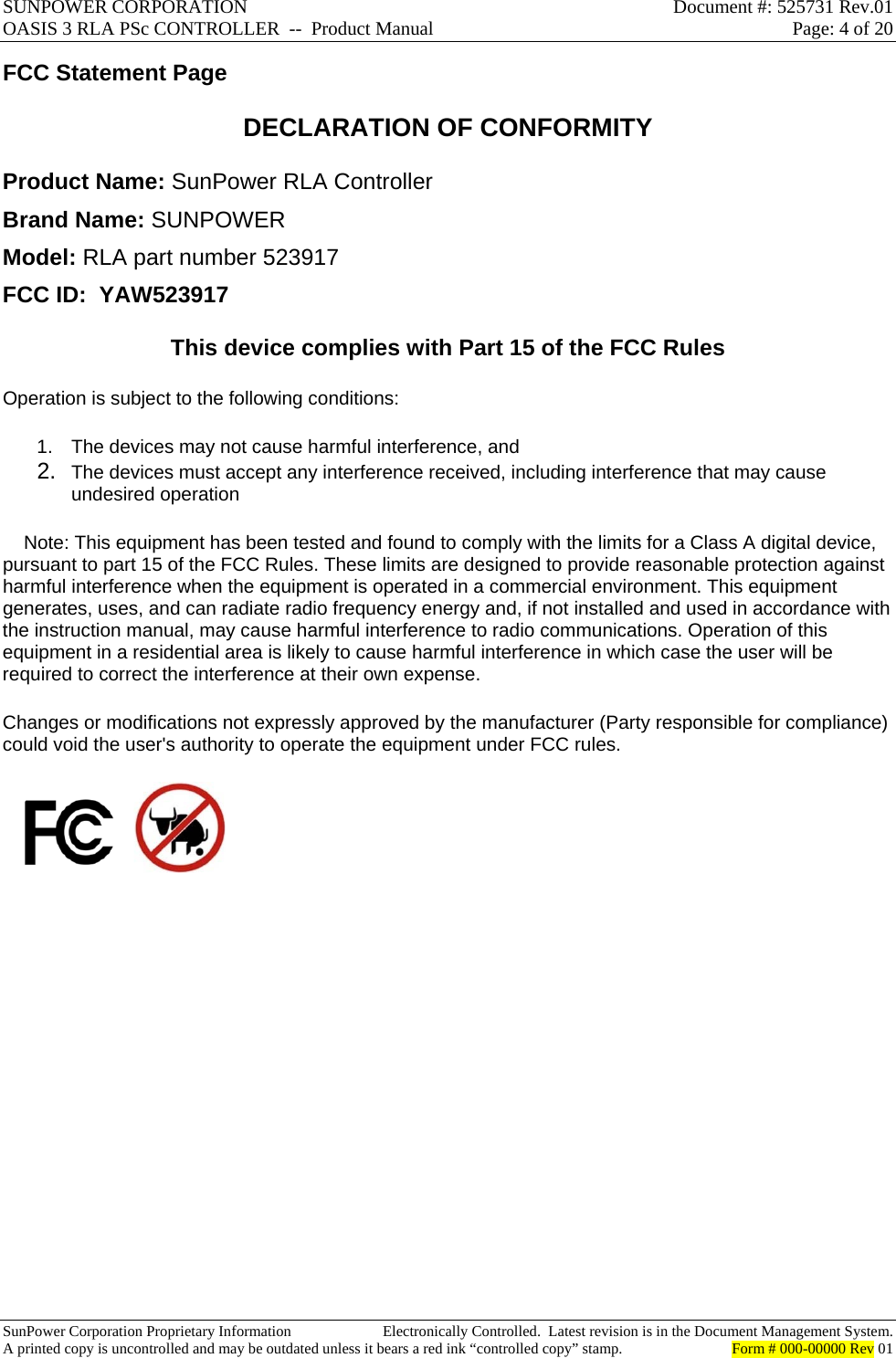 SUNPOWER CORPORATION  Document #: 525731 Rev.01 OASIS 3 RLA PSc CONTROLLER  --  Product Manual  Page: 4 of 20  SunPower Corporation Proprietary Information  Electronically Controlled.  Latest revision is in the Document Management System. A printed copy is uncontrolled and may be outdated unless it bears a red ink “controlled copy” stamp.  Form # 000-00000 Rev 01     FCC Statement Page DECLARATION OF CONFORMITY  Product Name: SunPower RLA Controller Brand Name: SUNPOWER Model: RLA part number 523917  FCC ID:  YAW523917 This device complies with Part 15 of the FCC Rules  Operation is subject to the following conditions:  1.  The devices may not cause harmful interference, and  2. The devices must accept any interference received, including interference that may cause undesired operation      Note: This equipment has been tested and found to comply with the limits for a Class A digital device, pursuant to part 15 of the FCC Rules. These limits are designed to provide reasonable protection against harmful interference when the equipment is operated in a commercial environment. This equipment generates, uses, and can radiate radio frequency energy and, if not installed and used in accordance with the instruction manual, may cause harmful interference to radio communications. Operation of this equipment in a residential area is likely to cause harmful interference in which case the user will be required to correct the interference at their own expense.  Changes or modifications not expressly approved by the manufacturer (Party responsible for compliance) could void the user&apos;s authority to operate the equipment under FCC rules.                  