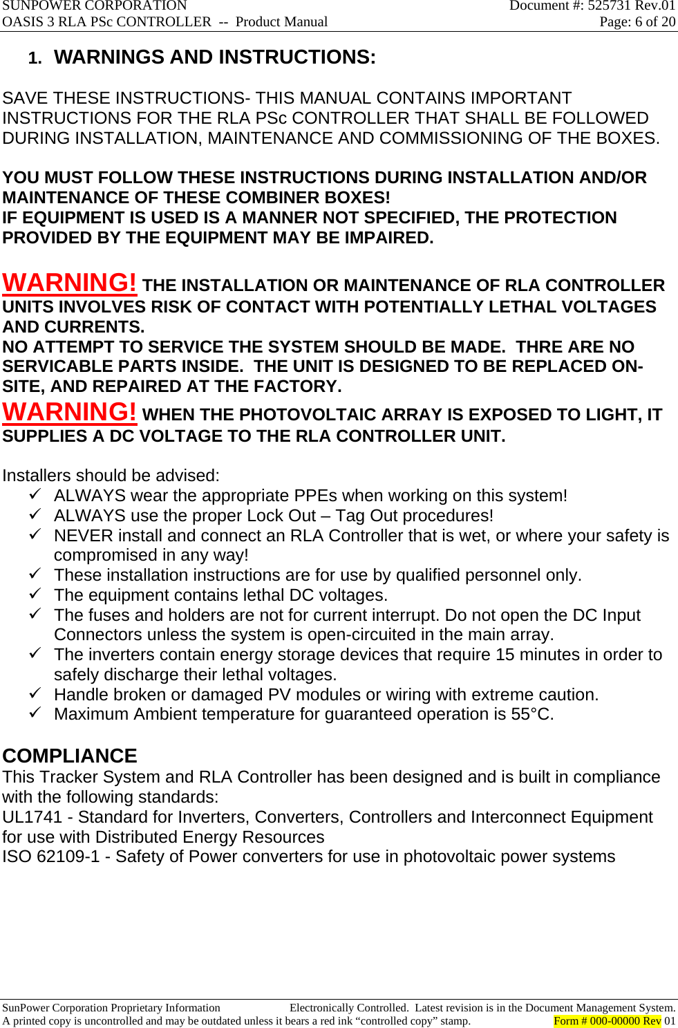 SUNPOWER CORPORATION  Document #: 525731 Rev.01 OASIS 3 RLA PSc CONTROLLER  --  Product Manual  Page: 6 of 20  SunPower Corporation Proprietary Information  Electronically Controlled.  Latest revision is in the Document Management System. A printed copy is uncontrolled and may be outdated unless it bears a red ink “controlled copy” stamp.  Form # 000-00000 Rev 01     1.  WARNINGS AND INSTRUCTIONS:  SAVE THESE INSTRUCTIONS- THIS MANUAL CONTAINS IMPORTANT INSTRUCTIONS FOR THE RLA PSc CONTROLLER THAT SHALL BE FOLLOWED DURING INSTALLATION, MAINTENANCE AND COMMISSIONING OF THE BOXES.  YOU MUST FOLLOW THESE INSTRUCTIONS DURING INSTALLATION AND/OR MAINTENANCE OF THESE COMBINER BOXES! IF EQUIPMENT IS USED IS A MANNER NOT SPECIFIED, THE PROTECTION PROVIDED BY THE EQUIPMENT MAY BE IMPAIRED.  WARNING! THE INSTALLATION OR MAINTENANCE OF RLA CONTROLLER UNITS INVOLVES RISK OF CONTACT WITH POTENTIALLY LETHAL VOLTAGES AND CURRENTS. NO ATTEMPT TO SERVICE THE SYSTEM SHOULD BE MADE.  THRE ARE NO SERVICABLE PARTS INSIDE.  THE UNIT IS DESIGNED TO BE REPLACED ON-SITE, AND REPAIRED AT THE FACTORY.  WARNING! WHEN THE PHOTOVOLTAIC ARRAY IS EXPOSED TO LIGHT, IT SUPPLIES A DC VOLTAGE TO THE RLA CONTROLLER UNIT.  Installers should be advised:   ALWAYS wear the appropriate PPEs when working on this system!   ALWAYS use the proper Lock Out – Tag Out procedures!   NEVER install and connect an RLA Controller that is wet, or where your safety is compromised in any way!   These installation instructions are for use by qualified personnel only.   The equipment contains lethal DC voltages.   The fuses and holders are not for current interrupt. Do not open the DC Input Connectors unless the system is open-circuited in the main array.   The inverters contain energy storage devices that require 15 minutes in order to safely discharge their lethal voltages.   Handle broken or damaged PV modules or wiring with extreme caution.   Maximum Ambient temperature for guaranteed operation is 55°C.  COMPLIANCE This Tracker System and RLA Controller has been designed and is built in compliance with the following standards:   UL1741 - Standard for Inverters, Converters, Controllers and Interconnect Equipment for use with Distributed Energy Resources ISO 62109-1 - Safety of Power converters for use in photovoltaic power systems        