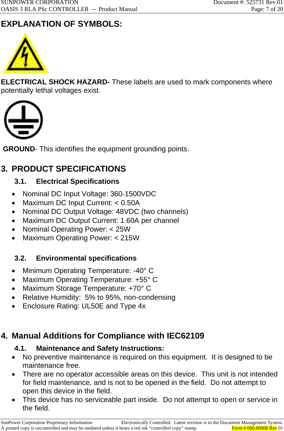 SUNPOWER CORPORATION  Document #: 525731 Rev.01 OASIS 3 RLA PSc CONTROLLER  --  Product Manual  Page: 7 of 20  SunPower Corporation Proprietary Information  Electronically Controlled.  Latest revision is in the Document Management System. A printed copy is uncontrolled and may be outdated unless it bears a red ink “controlled copy” stamp.  Form # 000-00000 Rev 01     EXPLANATION OF SYMBOLS:    ELECTRICAL SHOCK HAZARD- These labels are used to mark components where potentially lethal voltages exist.   GROUND- This identifies the equipment grounding points. 3. PRODUCT SPECIFICATIONS 3.1. Electrical Specifications   Nominal DC Input Voltage: 360-1500VDC   Maximum DC Input Current: &lt; 0.50A   Nominal DC Output Voltage: 48VDC (two channels)   Maximum DC Output Current: 1.60A per channel   Nominal Operating Power: &lt; 25W   Maximum Operating Power: &lt; 215W  3.2. Environmental specifications   Minimum Operating Temperature: -40° C   Maximum Operating Temperature: +55° C   Maximum Storage Temperature: +70° C   Relative Humidity:  5% to 95%, non-condensing   Enclosure Rating: UL50E and Type 4x  4. Manual Additions for Compliance with IEC62109 4.1.  Maintenance and Safety Instructions:   No preventive maintenance is required on this equipment.  It is designed to be maintenance free.   There are no operator accessible areas on this device.  This unit is not intended for field maintenance, and is not to be opened in the field.  Do not attempt to open this device in the field.   This device has no serviceable part inside.  Do not attempt to open or service in the field. 