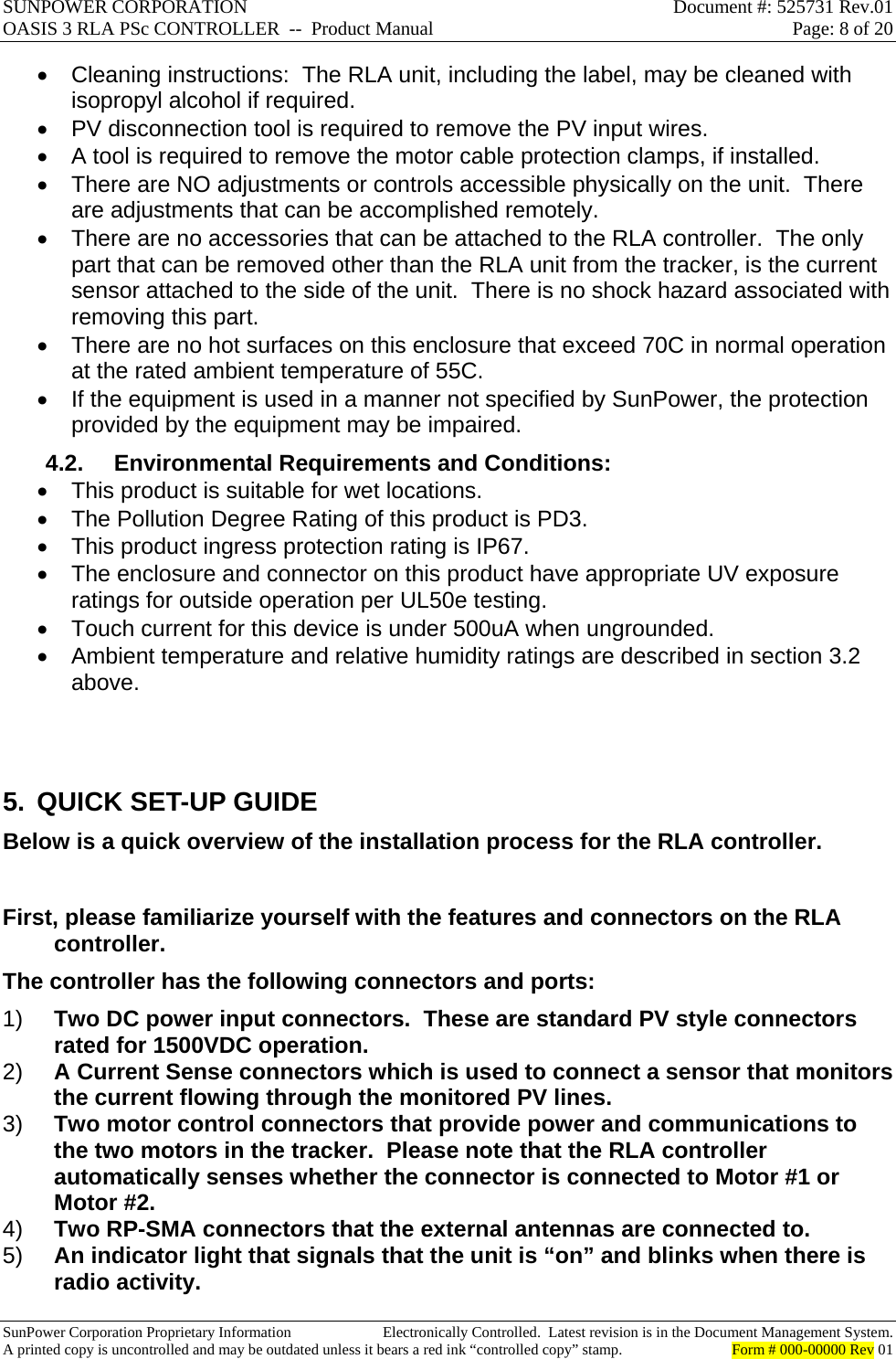 SUNPOWER CORPORATION  Document #: 525731 Rev.01 OASIS 3 RLA PSc CONTROLLER  --  Product Manual  Page: 8 of 20  SunPower Corporation Proprietary Information  Electronically Controlled.  Latest revision is in the Document Management System. A printed copy is uncontrolled and may be outdated unless it bears a red ink “controlled copy” stamp.  Form # 000-00000 Rev 01       Cleaning instructions:  The RLA unit, including the label, may be cleaned with isopropyl alcohol if required.   PV disconnection tool is required to remove the PV input wires.   A tool is required to remove the motor cable protection clamps, if installed.   There are NO adjustments or controls accessible physically on the unit.  There are adjustments that can be accomplished remotely.   There are no accessories that can be attached to the RLA controller.  The only part that can be removed other than the RLA unit from the tracker, is the current sensor attached to the side of the unit.  There is no shock hazard associated with removing this part.   There are no hot surfaces on this enclosure that exceed 70C in normal operation at the rated ambient temperature of 55C.   If the equipment is used in a manner not specified by SunPower, the protection provided by the equipment may be impaired. 4.2.  Environmental Requirements and Conditions:   This product is suitable for wet locations.   The Pollution Degree Rating of this product is PD3.   This product ingress protection rating is IP67.   The enclosure and connector on this product have appropriate UV exposure ratings for outside operation per UL50e testing.   Touch current for this device is under 500uA when ungrounded.   Ambient temperature and relative humidity ratings are described in section 3.2 above.   5.  QUICK SET-UP GUIDE Below is a quick overview of the installation process for the RLA controller.  First, please familiarize yourself with the features and connectors on the RLA controller. The controller has the following connectors and ports: 1)  Two DC power input connectors.  These are standard PV style connectors rated for 1500VDC operation. 2)  A Current Sense connectors which is used to connect a sensor that monitors the current flowing through the monitored PV lines. 3)  Two motor control connectors that provide power and communications to the two motors in the tracker.  Please note that the RLA controller automatically senses whether the connector is connected to Motor #1 or Motor #2. 4)  Two RP-SMA connectors that the external antennas are connected to. 5)  An indicator light that signals that the unit is “on” and blinks when there is radio activity. 