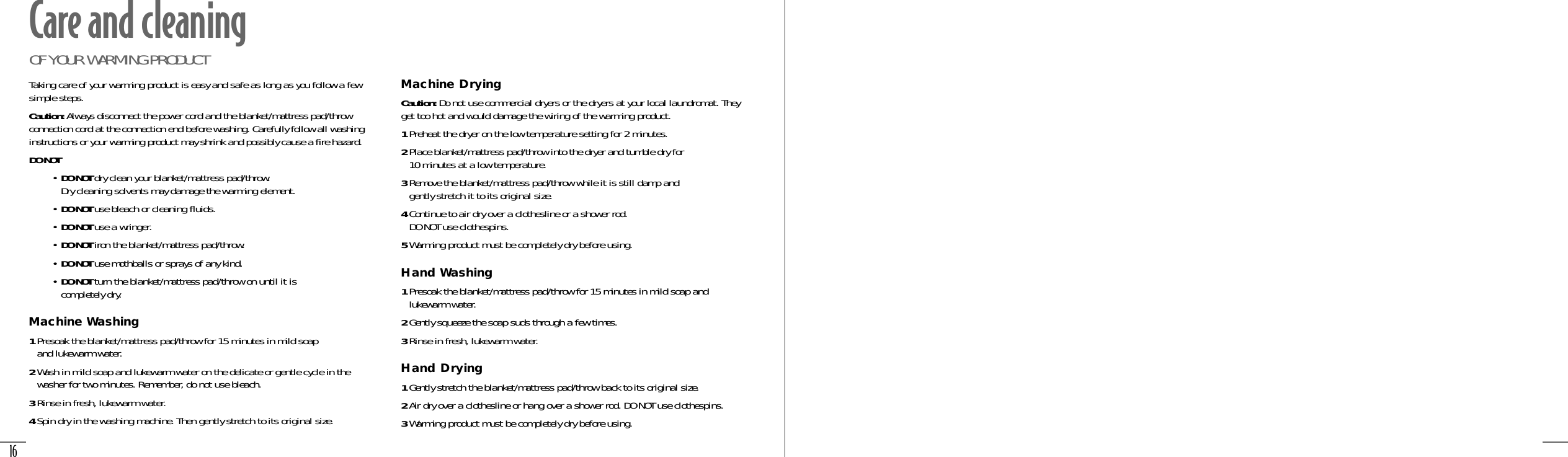 16Taking care of your warming product is easy and safe as long as you follow a fewsimple steps.Caution: Always disconnect the power cord and the blanket/mattress pad/throwconnection cord at the connection end before washing. Carefully follow all washinginstructions or your warming product may shrink and possibly cause a fire hazard.DO NOT• DO NOT dry clean your blanket/mattress pad/throw. Dry cleaning solvents may damage the warming element.• DO NOT use bleach or cleaning fluids.• DO NOT use a wringer.• DO NOT iron the blanket/mattress pad/throw.• DO NOT use mothballs or sprays of any kind.• DO NOT turn the blanket/mattress pad/throw on until it is completely dry.Machine Washing1Presoak the blanket/mattress pad/throw for 15 minutes in mild soap and lukewarm water.2Wash in mild soap and lukewarm water on the delicate or gentle cycle in thewasher for two minutes. Remember, do not use bleach.3Rinse in fresh, lukewarm water.4Spin dry in the washing machine. Then gently stretch to its original size. Machine DryingCaution: Do not use commercial dryers or the dryers at your local laundromat. Theyget too hot and would damage the wiring of the warming product.1Preheat the dryer on the low temperature setting for 2 minutes.2Place blanket/mattress pad/throw into the dryer and tumble dry for 10 minutes at a low temperature.3Remove the blanket/mattress pad/throw while it is still damp and gently stretch it to its original size.4Continue to air dry over a clothesline or a shower rod. DO NOT use clothespins.5Warming product must be completely dry before using.Hand Washing1Presoak the blanket/mattress pad/throw for 15 minutes in mild soap andlukewarm water.2Gently squeeze the soap suds through a few times.3Rinse in fresh, lukewarm water.Hand Drying1Gently stretch the blanket/mattress pad/throw back to its original size.2Air dry over a clothesline or hang over a shower rod. DO NOT use clothespins.3Warming product must be completely dry before using.Care and cleaningOF YOUR WARMING PRODUCT