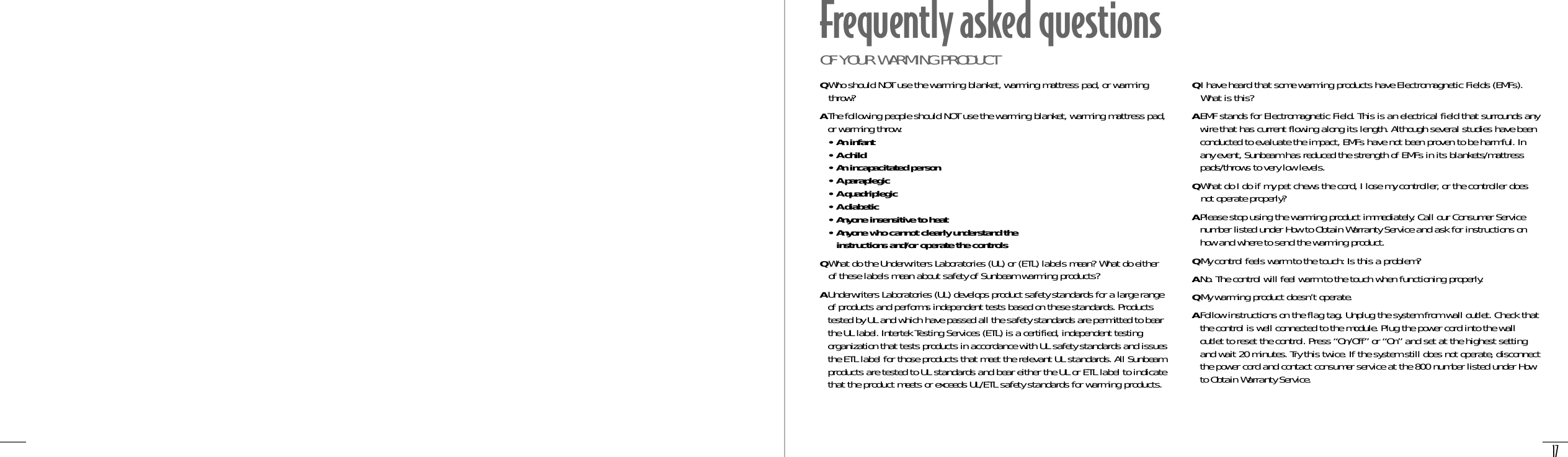 17Frequently asked questionsOF YOUR WARMING PRODUCTQI have heard that some warming products have Electromagnetic Fields (EMFs).What is this?AEMF stands for Electromagnetic Field. This is an electrical field that surrounds anywire that has current flowing along its length. Although several studies have beenconducted to evaluate the impact, EMFs have not been proven to be harmful. Inany event, Sunbeam has reduced the strength of EMFs in its blankets/mattresspads/throws to very low levels.QWhat do I do if my pet chews the cord, I lose my controller, or the controller doesnot operate properly?APlease stop using the warming product immediately. Call our Consumer Servicenumber listed under How to Obtain Warranty Service and ask for instructions onhow and where to send the warming product.QMy control feels warm to the touch: Is this a problem?ANo. The control will feel warm to the touch when functioning properly.QMy warming product doesn’t operate.AFollow instructions on the flag tag. Unplug the system from wall outlet. Check thatthe control is well connected to the module. Plug the power cord into the walloutlet to reset the control. Press “On/Off” or “On” and set at the highest settingand wait 20 minutes. Try this twice. If the system still does not operate, disconnectthe power cord and contact consumer service at the 800 number listed under Howto Obtain Warranty Service.QWho should NOT use the warming blanket, warming mattress pad, or warmingthrow?AThe following people should NOT use the warming blanket, warming mattress pad,or warming throw:• An infant• A child• An incapacitated person• A paraplegic• A quadriplegic• A diabetic• Anyone insensitive to heat• Anyone who cannot clearly understand the instructions and/or operate the controlsQWhat do the Underwriters Laboratories (UL) or (ETL) labels mean? What do eitherof these labels mean about safety of Sunbeam warming products?AUnderwriters Laboratories (UL) develops product safety standards for a large rangeof products and performs independent tests based on these standards. Productstested by UL and which have passed all the safety standards are permitted to bearthe UL label. Intertek Testing Services (ETL) is a certified, independent testingorganization that tests products in accordance with UL safety standards and issuesthe ETL label for those products that meet the relevant UL standards. All Sunbeamproducts are tested to UL standards and bear either the UL or ETL label to indicatethat the product meets or exceeds UL/ETL safety standards for warming products.