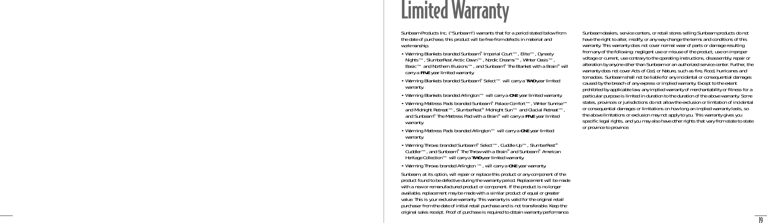 19Sunbeam Products Inc. (“Sunbeam”) warrants that for a period stated below fromthe date of purchase, this product will be free from defects in material andworkmanship. • Warming Blankets branded Sunbeam®Imperial Court™, Elite™, DynastyNights™, SlumberRest Arctic Dawn™, Nordic Dreams™, Winter Oasis™,Basic™ and Northern Illusions™, and Sunbeam®The Blanket with a Brain®willcarry a FIVE year limited warranty.• Warming Blankets branded Sunbeam®Select™ will carry a TWO year limitedwarranty.• Warming Blankets branded Arlington™ will carry a ONE year limited warranty.• Warming Mattress Pads branded Sunbeam®Palace Comfort™, Winter Sunrise™and Midnight Retreat™, SlumberRest®Midnight Sun™ and Glacial Retreat™,and Sunbeam®The Mattress Pad with a Brain®will carry a FIVE year limitedwarranty.• Warming Mattress Pads branded Arlington™ will carry a ONE year limitedwarranty.• Warming Throws branded Sunbeam®Select™, Cuddle-Up™, SlumberRest®Cuddler™, and Sunbeam®The Throw with a Brain® and Sunbeam®AmericanHeritage Collection™ will carry a TWO year limited warranty.• Warming Throws branded Arlington ™, will carry a ONE year warranty.Sunbeam, at its option, will repair or replace this product or any component of theproduct found to be defective during the warranty period. Replacement will be madewith a new or remanufactured product or component. If the product is no longeravailable, replacement may be made with a similar product of equal or greatervalue. This is your exclusive warranty. This warranty is valid for the original retailpurchaser from the date of initial retail purchase and is not transferable. Keep theoriginal sales receipt. Proof of purchase is required to obtain warranty performance.Sunbeam dealers, service centers, or retail stores selling Sunbeam products do nothave the right to alter, modify, or any way change the terms and conditions of thiswarranty. This warranty does not cover normal wear of parts or damage resultingfrom any of the following: negligent use or misuse of the product, use on impropervoltage or current, use contrary to the operating instructions, disassembly, repair oralteration by anyone other than Sunbeam or an authorized service center. Further, thewarranty does not cover Acts of God, or Nature, such as fire, flood, hurricanes andtornadoes. Sunbeam shall not be liable for any incidental or consequential damagescaused by the breach of any express or implied warranty. Except to the extentprohibited by applicable law, any implied warranty of merchantability or fitness for aparticular purpose is limited in duration to the duration of the above warranty. Somestates, provinces or jurisdictions do not allow the exclusion or limitation of incidentalor consequential damages or limitations on how long an implied warranty lasts, sothe above limitations or exclusion may not apply to you. This warranty gives youspecific legal rights, and you may also have other rights that vary from state to stateor province to province.Limited Warranty