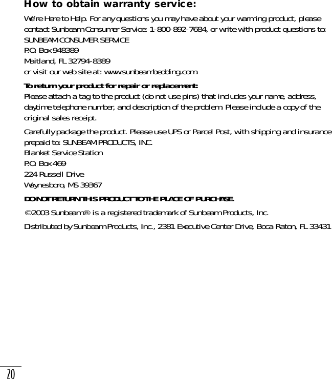 20How to obtain warranty service:We’re Here to Help. For any questions you may have about your warming product, pleasecontact Sunbeam Consumer Service: 1-800-892-7684, or write with product questions to:SUNBEAM CONSUMER SERVICEP.O. Box 948389Maitland, FL 32794-8389or visit our web site at: www.sunbeambedding.com.To return your product for repair or replacement: Please attach a tag to the product (do not use pins) that includes your name, address,daytime telephone number, and description of the problem. Please include a copy of theoriginal sales receipt.Carefully package the product. Please use UPS or Parcel Post, with shipping and insuranceprepaid to: SUNBEAM PRODUCTS, INC.Blanket Service StationP.O. Box 469224 Russell DriveWaynesboro, MS 39367DO NOT RETURN THIS PRODUCT TO THE PLACE OF PURCHASE.©2003 Sunbeam® is a registered trademark of Sunbeam Products, Inc.Distributed by Sunbeam Products, Inc., 2381 Executive Center Drive, Boca Raton, FL 33431