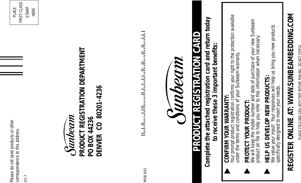 PRODUCT REGISTRATION CARDComplete the attached registration card and return todayto receive these 3 important benefits:CONFIRM YOUR WARRANTY:Your prompt product registration confirms your right to the protection availableunder the terms and conditions of your Sunbeam warranty.PROTECT YOUR PRODUCT:We will keep the model number and date of purchase of your new Sunbeamproduct on file to help you refer to this information when necessary.HELP US DEVELOP NEW PRODUCTS:We value your input!  Your responses will help us bring you new productsspecifically designed to meet your needs.▲▲▲PLEASE FOLD AND SEAL WITH TAPE BEFORE MAILING. DO NOT STAPLE.PLACEFIRST-CLASSSTAMPHEREPRODUCT REGISTRATION DEPARTMENTPO BOX 44236DENVER  CO  80201-4236!802014236365!Please do not send products or othercorrespondence to this address.021 TREGISTER ONLINE AT: WWW.SUNBEAMBEDDING.COMRPOB 9/02