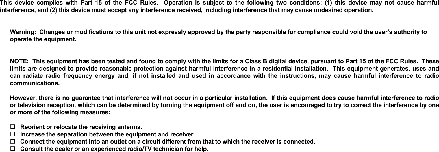       This device complies with Part 15 of the FCC Rules.  Operation is subject to the following two conditions: (1) this device may not cause harmful interference, and (2) this device must accept any interference received, including interference that may cause undesired operation.     Warning:  Changes or modifications to this unit not expressly approved by the party responsible for compliance could void the user’s authority to operate the equipment.   NOTE:  This equipment has been tested and found to comply with the limits for a Class B digital device, pursuant to Part 15 of the FCC Rules.  These limits are designed to provide reasonable protection against harmful interference in a residential installation.  This equipment generates, uses and can radiate radio frequency energy and, if not installed and used in accordance with the instructions, may cause harmful interference to radio communications.  However, there is no guarantee that interference will not occur in a particular installation.  If this equipment does cause harmful interference to radio or television reception, which can be determined by turning the equipment off and on, the user is encouraged to try to correct the interference by one or more of the following measures:   Reorient or relocate the receiving antenna.  Increase the separation between the equipment and receiver.  Connect the equipment into an outlet on a circuit different from that to which the receiver is connected.  Consult the dealer or an experienced radio/TV technician for help. 