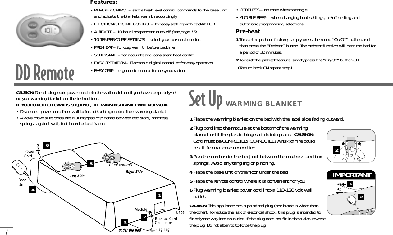 2DD RemoteFeatures:• REMOTE CONTROL – sends heat level control commands to the base unitand adjusts the blankets warmth accordingly.• ELECTRONIC DIGITAL CONTROL – for easy setting with backlit LCD• AUTO-OFF – 10 hour independent auto-off (see page 15)• 10 TEMPERATURE SETTINGS – select your personal comfort• PRE-HEAT – for cozy warmth before bedtime• SOLID STATE – for accurate and consistent heat control• EASY OPERATION – Electronic digital controller for easy operation• EASY GRIP – ergonomic control for easy operation• CORDLESS – no more wires to tangle• AUDIBLE BEEP – when changing heat settings, on/off setting andautomatic programming selections.Pre-heat1To use the preheat feature, simply press the round “On/Off” button andthen press the “Preheat” button. The preheat function will heat the bed fora period of 30 minutes.2To reset the preheat feature, simply press the “On/Off” button OFF.3To turn back ON repeat step1.CAUTION: Do not plug main power cord into the wall outlet until you have completely setup your warming blanket per the instructions.IF YOU DO NOT FOLLOW THIS SEQUENCE, THE WARMING BLANKET WILL NOT WORK.• Disconnect power cord from wall before detaching control from warming blanket• Always make sure cords are NOT trapped or pinched between bed slats, mattress,springs, against wall, foot board or bed frame. 1Place the warming blanket on the bed with the label side facing outward.2Plug cord into the module at the bottom of the warmingblanket until the plastic hinges click into place.  CAUTION:Cord must be COMPLETELY CONNECTED. A risk of fire couldresult from a loose connection.3Run the cord under the bed, not between the mattress and boxsprings. Avoid any tangling or pinching.4Place the base unit on the floor under the bed.5Place the remote control where it is convenient for you.6Plug warming blanket power cord into a 110-120 volt walloutlet. CAUTION: This appliance has a polarized plug (one blade is wider thanthe other). To reduce the risk of electrical shock, this plug is intended tofit only one way into an outlet. If the plug does not fit in the outlet, reversethe plug. Do not attempt to force the plug.62IMPORTANT 2123456Set Up WARMING BLANKET