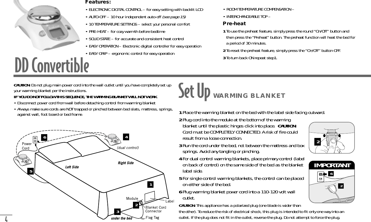 4DD ConvertibleFeatures:• ELECTRONIC DIGITAL CONTROL – for easy setting with backlit LCD• AUTO-OFF – 10 hour independent auto-off (see page 15)• 10 TEMPERATURE SETTINGS – select your personal comfort• PRE-HEAT – for cozy warmth before bedtime• SOLID STATE – for accurate and consistent heat control• EASY OPERATION – Electronic digital controller for easy operation• EASY GRIP – ergonomic control for easy operation• ROOM TEMPERATURE COMPENSATION – • INTERCHANGEABLE TOP – Pre-heat1To use the preheat feature, simply press the round “On/Off” button andthen press the “Preheat” button. The preheat function will heat the bed fora period of 30 minutes.2To reset the preheat feature, simply press the “On/Off” button OFF.3To turn back ON repeat step1.On/OffOn/OffOn/OffOn/OffCAUTION: Do not plug main power cord into the wall outlet until you have completely set upyour warming blanket per the instructions.IF YOU DO NOT FOLLOW THIS SEQUENCE, THE WARMING BLANKET WILL NOT WORK.• Disconnect power cord from wall before detaching control from warming blanket• Always make sure cords are NOT trapped or pinched between bed slats, mattress, springs,against wall, foot board or bed frame. 1Place the warming blanket on the bed with the label side facing outward.2Plug cord into the module at the bottom of the warmingblanket until the plastic hinges click into place.  CAUTION:Cord must be COMPLETELY CONNECTED. A risk of fire couldresult from a loose connection.3Run the cord under the bed, not between the mattress and boxsprings. Avoid any tangling or pinching.4For dual control warming blankets, place primary control (labelon back of control) on the same side of the bed as the blanketlabel side.5For single control warming blankets, the control can be placedon either side of the bed.6Plug warming blanket power cord into a 110-120 volt walloutlet. CAUTION: This appliance has a polarized plug (one blade is wider thanthe other). To reduce the risk of electrical shock, this plug is intended to fit only one way into anoutlet. If the plug does not fit in the outlet, reverse the plug. Do not attempt to force the plug.62IMPORTANT 2123456Set Up WARMING BLANKET