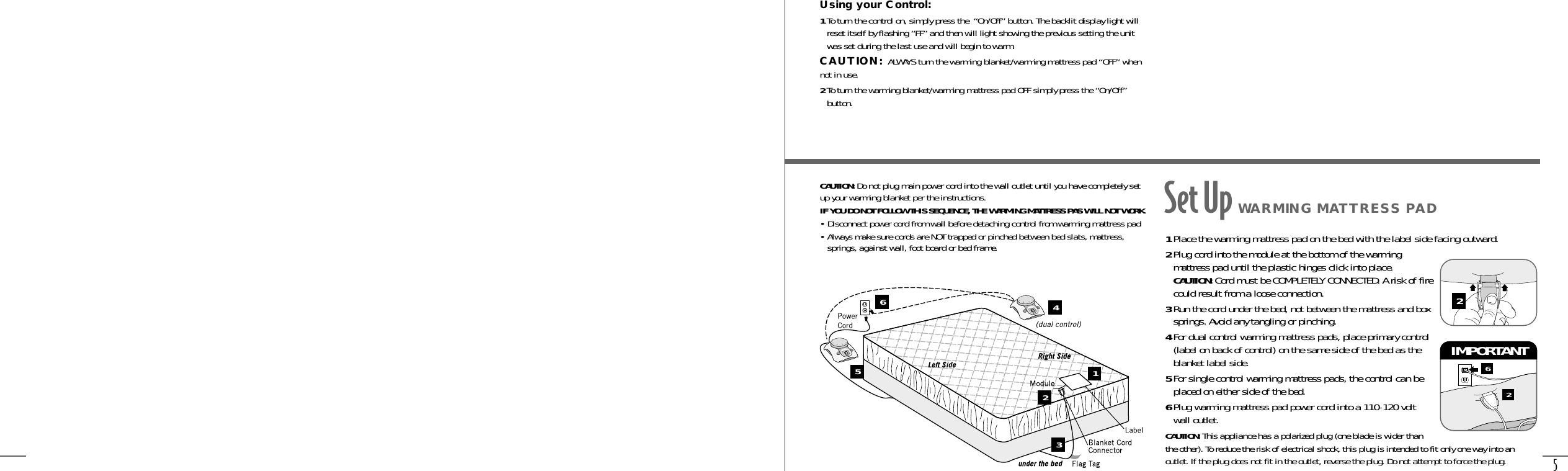 5Using your Control:1To turn the control on, simply press the  “On/Off” button. The backlit display light willreset itself by flashing “FF” and then will light showing the previous setting the unitwas set during the last use and will begin to warm.CAUTION: ALWAYS turn the warming blanket/warming mattress pad “OFF” whennot in use.2To turn the warming blanket/warming mattress pad OFF simply press the “On/Off”button.CAUTION: Do not plug main power cord into the wall outlet until you have completely setup your warming blanket per the instructions.IF YOU DO NOT FOLLOW THIS SEQUENCE, THE WARMING MATTRESS PAS WILL NOT WORK.• Disconnect power cord from wall before detaching control from warming mattress pad• Always make sure cords are NOT trapped or pinched between bed slats, mattress,springs, against wall, foot board or bed frame. 1Place the warming mattress pad on the bed with the label side facing outward.2Plug cord into the module at the bottom of the warmingmattress pad until the plastic hinges click into place.CAUTION: Cord must be COMPLETELY CONNECTED. A risk of firecould result from a loose connection.3Run the cord under the bed, not between the mattress and boxsprings. Avoid any tangling or pinching.4For dual control warming mattress pads, place primary control(label on back of control) on the same side of the bed as theblanket label side.5For single control warming mattress pads, the control can beplaced on either side of the bed.6Plug warming mattress pad power cord into a 110-120 voltwall outlet. CAUTION: This appliance has a polarized plug (one blade is wider thanthe other). To reduce the risk of electrical shock, this plug is intended to fit only one way into anoutlet. If the plug does not fit in the outlet, reverse the plug. Do not attempt to force the plug.62IMPORTANT 2Set Up WARMING MATTRESS PADOn/OffOn/OffOn/OffOn/Off123456