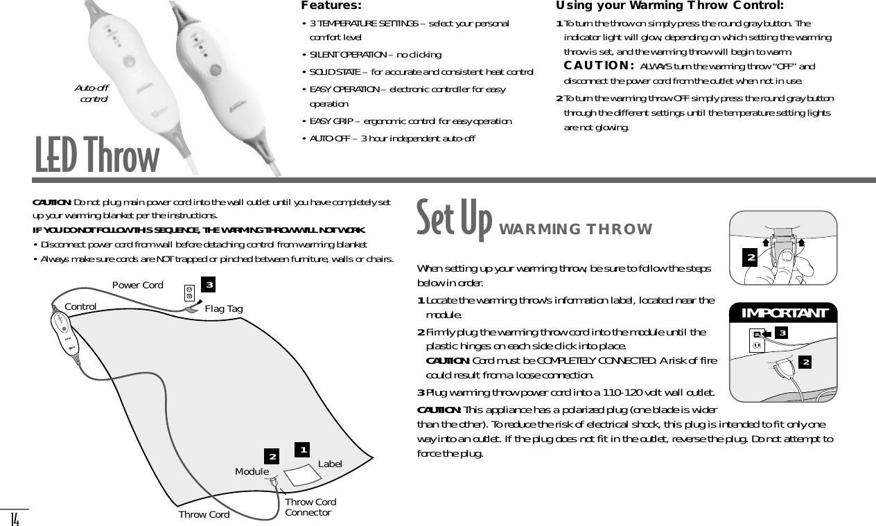 14LED ThrowFeatures:• 3 TEMPERATURE SETTINGS – select your personalcomfort level• SILENT OPERATION – no clicking• SOLID STATE – for accurate and consistent heat control• EASY OPERATION – electronic controller for easyoperation• EASY GRIP – ergonomic control for easy operation• AUTO-OFF – 3 hour independent auto-offUsing your Warming Throw Control:1To turn the throw on simply press the round gray button. Theindicator light will glow, depending on which setting the warmingthrow is set, and the warming throw will begin to warm.CAUTION: ALWAYS turn the warming throw “OFF” anddisconnect the power cord from the outlet when not in use.2To turn the warming throw OFF simply press the round gray buttonthrough the different settings until the temperature setting lightsare not glowing.Auto-off controlCAUTION: Do not plug main power cord into the wall outlet until you have completely setup your warming blanket per the instructions.IF YOU DO NOT FOLLOW THIS SEQUENCE, THE WARMING THROW WILL NOT WORK.• Disconnect power cord from wall before detaching control from warming blanket• Always make sure cords are NOT trapped or pinched between furniture, walls or chairs.ModuleControlPower CordFlag TagThrow CordConnectorThrow CordLabelWhen setting up your warming throw, be sure to follow the stepsbelow in order.1Locate the warming throw’s information label, located near themodule.2Firmly plug the warming throw cord into the module until theplastic hinges on each side click into place.  CAUTION: Cord must be COMPLETELY CONNECTED. A risk of firecould result from a loose connection.3Plug warming throw power cord into a 110-120 volt wall outlet.CAUTION: This appliance has a polarized plug (one blade is widerthan the other). To reduce the risk of electrical shock, this plug is intended to fit only oneway into an outlet. If the plug does not fit in the outlet, reverse the plug. Do not attempt toforce the plug.32IMPORTANT 2Set Up WARMING THROW123