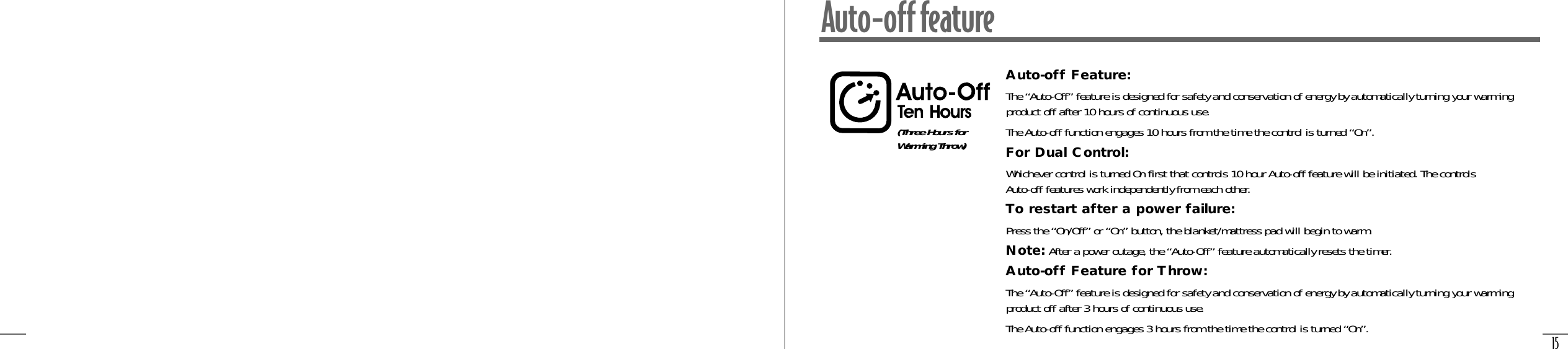 15Auto-off featureAuto-off Feature:The “Auto-Off” feature is designed for safety and conservation of energy by automatically turning your warmingproduct off after 10 hours of continuous use.The Auto-off function engages 10 hours from the time the control is turned “On”.For Dual Control:Whichever control is turned On first that controls 10 hour Auto-off feature will be initiated. The controls Auto-off features work independently from each other.To restart after a power failure:Press the “On/Off” or “On” button, the blanket/mattress pad will begin to warm.Note: After a power outage, the “Auto-Off” feature automatically resets the timer.Auto-off Feature for Throw:The “Auto-Off” feature is designed for safety and conservation of energy by automatically turning your warmingproduct off after 3 hours of continuous use.The Auto-off function engages 3 hours from the time the control is turned “On”.(Three Hours forWarming Throw)