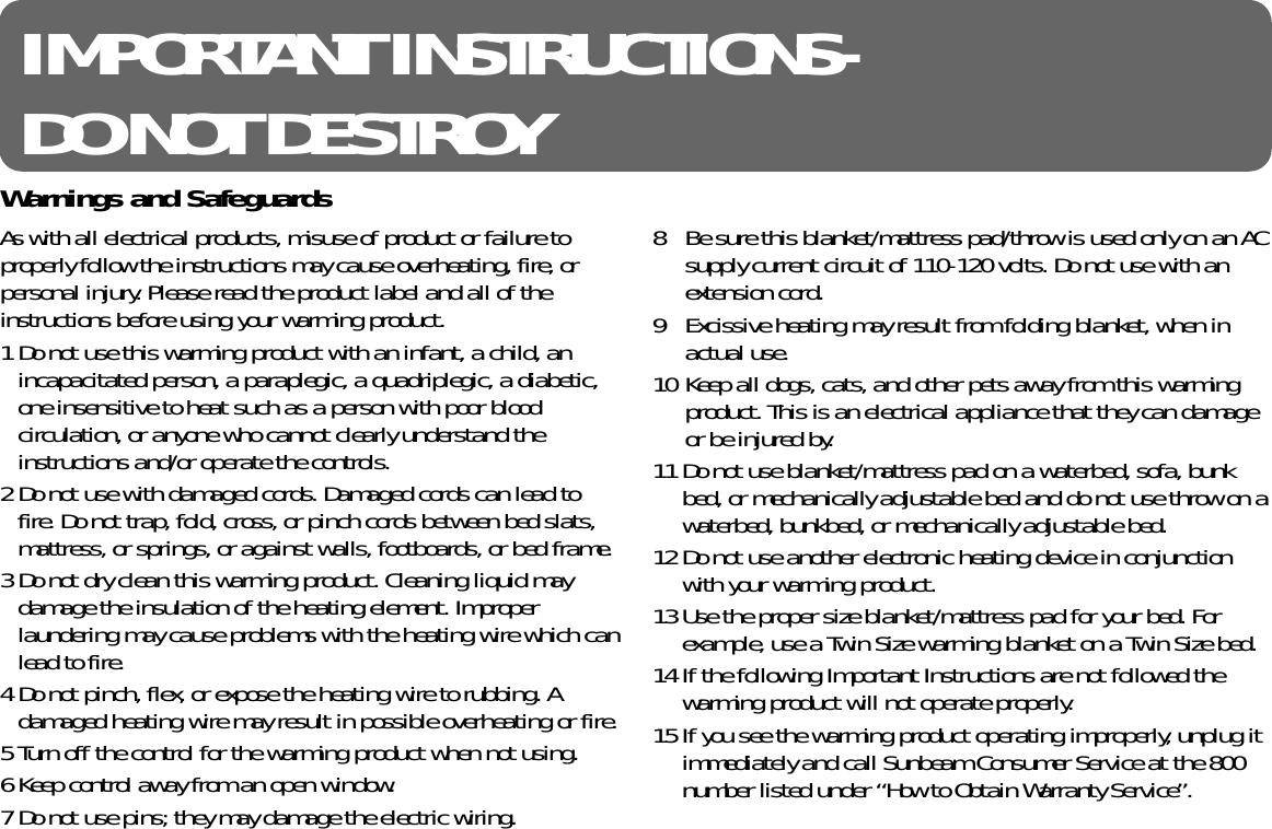 IMPORTANT INSTRUCTIONS-DO NOT DESTROYAs with all electrical products, misuse of product or failure toproperly follow the instructions may cause overheating, fire, orpersonal injury. Please read the product label and all of theinstructions before using your warming product.1 Do not use this warming product with an infant, a child, anincapacitated person, a paraplegic, a quadriplegic, a diabetic,one insensitive to heat such as a person with poor bloodcirculation, or anyone who cannot clearly understand theinstructions and/or operate the controls.2 Do not use with damaged cords. Damaged cords can lead tofire. Do not trap, fold, cross, or pinch cords between bed slats,mattress, or springs, or against walls, footboards, or bed frame.3 Do not dry clean this warming product. Cleaning liquid maydamage the insulation of the heating element. Improperlaundering may cause problems with the heating wire which canlead to fire.4 Do not pinch, flex, or expose the heating wire to rubbing. Adamaged heating wire may result in possible overheating or fire.5 Turn off the control for the warming product when not using.6 Keep control away from an open window.7 Do not use pins; they may damage the electric wiring.8  Be sure this blanket/mattress pad/throw is used only on an ACsupply current circuit of 110-120 volts. Do not use with anextension cord.9 Excissive heating may result from folding blanket, when inactual use.10 Keep all dogs, cats, and other pets away from this warmingproduct. This is an electrical appliance that they can damageor be injured by.11 Do not use blanket/mattress pad on a waterbed, sofa, bunkbed, or mechanically adjustable bed and do not use throw on awaterbed, bunkbed, or mechanically adjustable bed.12 Do not use another electronic heating device in conjunctionwith your warming product.13 Use the proper size blanket/mattress pad for your bed. Forexample, use a Twin Size warming blanket on a Twin Size bed.14 If the following Important Instructions are not followed thewarming product will not operate properly.15 If you see the warming product operating improperly, unplug itimmediately and call Sunbeam Consumer Service at the 800number listed under “How to Obtain Warranty Service”.Warnings and Safeguards