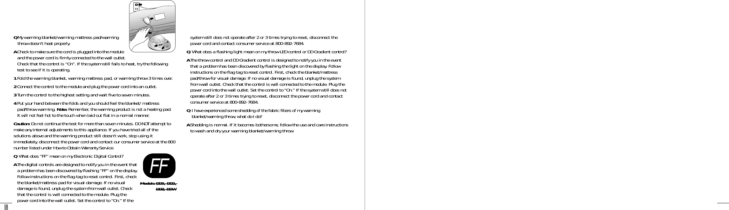 18QMy warming blanket/warming mattress pad/warmingthrow doesn’t heat properly.ACheck to make sure the cord is plugged into the moduleand the power cord is firmly connected to the wall outlet.Check that the control is “On”. If the system still fails to heat, try the followingtest to see if it is operating.1Fold the warming blanket, warming mattress pad, or warming throw 3 times over.2Connect the control to the module and plug the power cord into an outlet.3Turn the control to the highest setting and wait five to seven minutes.4Put your hand between the folds and you should feel the blanket/ mattresspad/throw warming. Note: Remember, the warming product is not a heating pad. It will not feel hot to the touch when laid out flat in a normal manner.Caution: Do not continue the test for more than seven minutes. DO NOT attempt tomake any internal adjustments to this appliance. If you have tried all of thesolutions above and the warming product still doesn’t work, stop using itimmediately, disconnect the power cord and contact our consumer service at the 800number listed under How to Obtain Warranty Service.QWhat does “FF” mean on my Electronic Digital Control?AThe digital controls are designed to notify you in the event thata problem has been discovered by flashing “FF” on the display.Follow instructions on the flag tag to reset control. First, checkthe blanket/mattress pad for visual damage. If no visualdamage is found, unplug the system from wall outlet. Checkthat the control is well connected to the module. Plug thepower cord into the wall outlet. Set the control to “On.” If thesystem still does not operate after 2 or 3 times trying to reset, disconnect thepower cord and contact consumer service at 800-892-7684.QWhat does a flashing light mean on my throw LED control or DD Gradient control?AThe throw control and DD Gradient control is designed to notify you in the eventthat a problem has been discovered by flashing the light on the display. Followinstructions on the flag tag to reset control. First, check the blanket/mattresspad/throw for visual damage. If no visual damage is found, unplug the systemfrom wall outlet. Check that the control is well connected to the module. Plug thepower cord into the wall outlet. Set the control to “On.” If the system still does notoperate after 2 or 3 times trying to reset, disconnect the power cord and contactconsumer service at 800-892-7684.QI have experienced some shedding of the fabric fibers of my warmingblanket/warming throw, what do I do?AShedding is normal. If it becomes bothersome, follow the use and care instructionsto wash and dry your warming blanket/warming throw.FFModels DD3, DD2, DDZ, DDWOn/Off