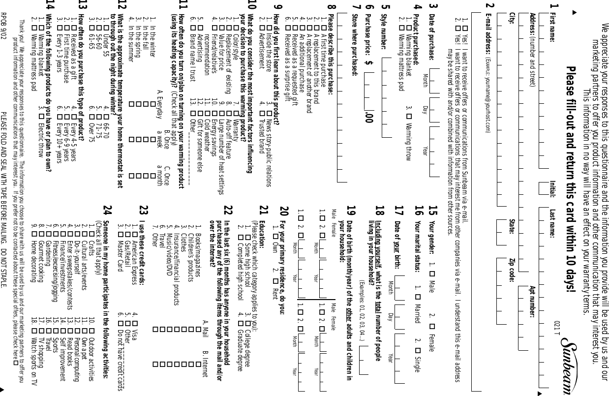 1Initial:State:First name: Last name:Zip code:Address: (number and street)City:Apt number:Date of your birth:Including yourself, what is the total number of people living in your household?(Examples: 01, 02, 03, 04...)Month Day YearDate of birth (month/year) of the other adults and children inyour household:Male   Female1.2.                 1.2. For your primary residence, do you:1. Own 2. Rent1619172018Month YearMale   Female1.2.           1.2. Date of purchase:3Education: (Please check which category applies to you):1. Some high school 3. College degree2. Completed high school 4. Graduate degreeYour marital status:   1. Married 2. SingleYour gender: 1. Male 2. FemaleMonth YearMonth YearMonth YearMonth Day Year 15In the last six (6) months has anyone in your household purchased any of the following items through the mail and/orover the internet? A. Mail B. Internet1. Books/magazines 2. Children’s products 3. Clothes 4. Insurance/financial products 5. Music/video/DVD 6. Travel 7. Other 212224Please fill-out and return this card within 10 days! 021 TI use these credit cards: 1. American Express 4. Visa2. Gas/Retail 5. Other_____________3. Master Card 6. Do not have credit cards23▼▼▼Purchase price:   $ .00PLEASE FOLD AND SEAL WITH TAPE BEFORE MAILING.  DO NOT STAPLE.62E-mail address: (EXAMPLE: yourname@yourhost.com)1. Yes!  I want to receive offers or communications from Sunbeam via e-mail.2. Yes!  I want to receive offers or communications that may interest me from other companies via e-mail.  I understand this e-mail addressmay be shared with and/or combined with information from other sources.Thank you!  We appreciate your responses to this questionnaire.  The information you choose to share with us will be used by us and our marketing partners to offer you product information and other communications that may interest you.  If you prefer not to be contacted about these special offers, please check here Product purchased: 1. Warming blanket 3. Warming throw2. Warming mattress pad4Style number:5Store where purchased:7Please describe this purchase: 1. A first time purchase2. A replacement to this brand3. A replacement of another brand4. An additional purchase5. Received as a requested gift6. Received as a surprise gift8What do you consider the most important factors influencing your decision to purchase this warming product?1. Color/style 7. Warranty2. Replacement of existing 8. Auto-off feature3. Value for price 9. Large number of heat settings4. Friend/relative’s 10. Energy savingsrecommendation 11. Cold weather5. Advertising 12. Gift for someone else6. Brand name I trust 13. Other_______________10How often do you turn on/plan on turning on your warming product(using its heating capacity)?  (Check all that apply)B. Once C. OnceA. Everyday a week a month1. In the winter  2. In the fall  3. In the spring  4. In the summer  11What is the approximate temperature your home thermostat is setto through out the night during winter? 1. Under 55 4. 66-702. 56-60 5. 71-753. 61-65 6. Over 7512How often do you purchase this type of product? 1. Received as a gift 4. Every 4-5 years2. First time purchase 5. Every 6-9 years3. Every 1-3 years 6. Every 10+ years13Which of the following products do you have or plan to own? 1. Warming blanket 3. Electric throw2. Warming mattress pad14We appreciate your responses to this questionnaire and the information you provide will be used by us and our marketing partners to offer you product information and other communication that may interest you.  This information in no way will have an effect on your warranty terms.How did you first learn about this product?1. Inside the store 3. News story-public relations2. Advertisement 4. Trusted brand9Someone in my home participates in the following activities:(Check all that apply)1. Crafts 10. Outdoor activities2. Cultural arts/events 11. Own a pet3. Do-it-yourself 12. Personal computing4. Enter sweepstakes/contests 13. Read books5. Finance/investments 14. Self improvement6. Fitness/excercising/jogging 15. Sports7. Gardening 16. Travel8. Gourmet cooking 17. TV shopping9. Home decorating 18. Watch sports on TVRPOB 9/02