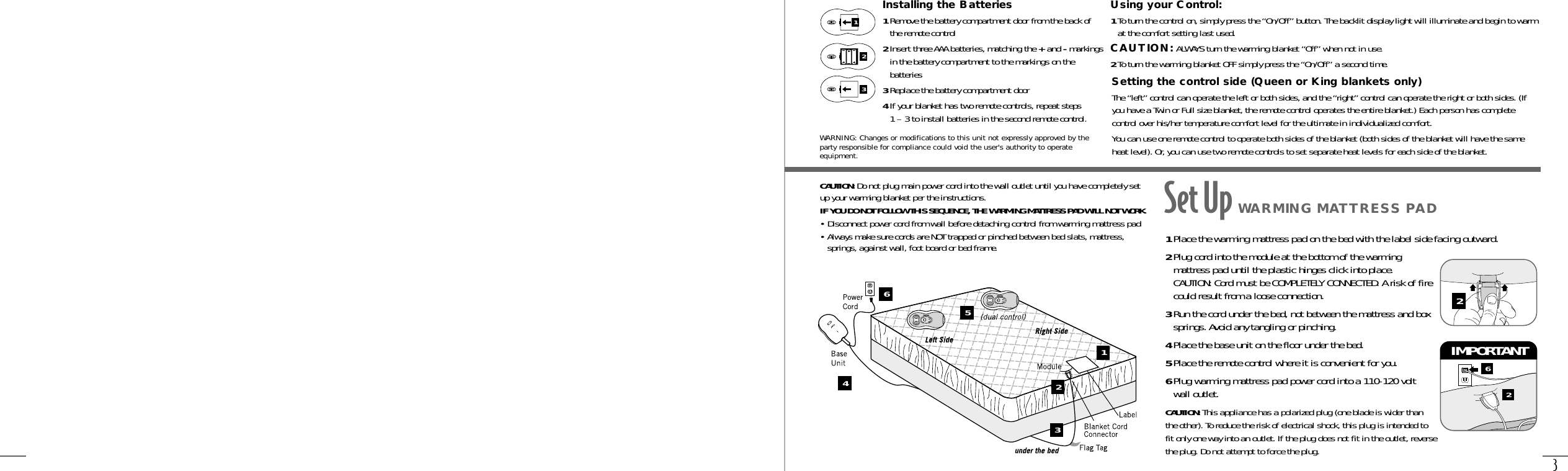 3Using your Control:1To turn the control on, simply press the “On/Off” button. The backlit display light will illuminate and begin to warmat the comfort setting last used.CAUTION: ALWAYS turn the warming blanket “Off” when not in use.2To turn the warming blanket OFF simply press the “On/Off” a second time.Setting the control side (Queen or King blankets only)The “left” control can operate the left or both sides, and the “right” control can operate the right or both sides. (Ifyou have a Twin or Full size blanket, the remote control operates the entire blanket.) Each person has completecontrol over his/her temperature comfort level for the ultimate in individualized comfort.You can use one remote control to operate both sides of the blanket (both sides of the blanket will have the sameheat level). Or, you can use two remote controls to set separate heat levels for each side of the blanket.Installing the Batteries1Remove the battery compartment door from the back ofthe remote control2Insert three AAA batteries, matching the +and -markingsin the battery compartment to the markings on thebatteries3Replace the battery compartment door4If your blanket has two remote controls, repeat steps 1 – 3 to install batteries in the second remote control.132CAUTION: Do not plug main power cord into the wall outlet until you have completely setup your warming blanket per the instructions.IF YOU DO NOT FOLLOW THIS SEQUENCE, THE WARMING MATTRESS PAD WILL NOT WORK.• Disconnect power cord from wall before detaching control from warming mattress pad• Always make sure cords are NOT trapped or pinched between bed slats, mattress,springs, against wall, foot board or bed frame. 1Place the warming mattress pad on the bed with the label side facing outward.2Plug cord into the module at the bottom of the warmingmattress pad until the plastic hinges click into place.CAUTION: Cord must be COMPLETELY CONNECTED. A risk of firecould result from a loose connection.3Run the cord under the bed, not between the mattress and boxsprings. Avoid any tangling or pinching.4Place the base unit on the floor under the bed.5Place the remote control where it is convenient for you.6Plug warming mattress pad power cord into a 110-120 voltwall outlet. CAUTION: This appliance has a polarized plug (one blade is wider thanthe other). To reduce the risk of electrical shock, this plug is intended tofit only one way into an outlet. If the plug does not fit in the outlet, reversethe plug. Do not attempt to force the plug.62IMPORTANT 2Set Up WARMING MATTRESS PAD12356WARNING: Changes or modifications to this unit not expressly approved by theparty responsible for compliance could void the user&apos;s authority to operateequipment.4