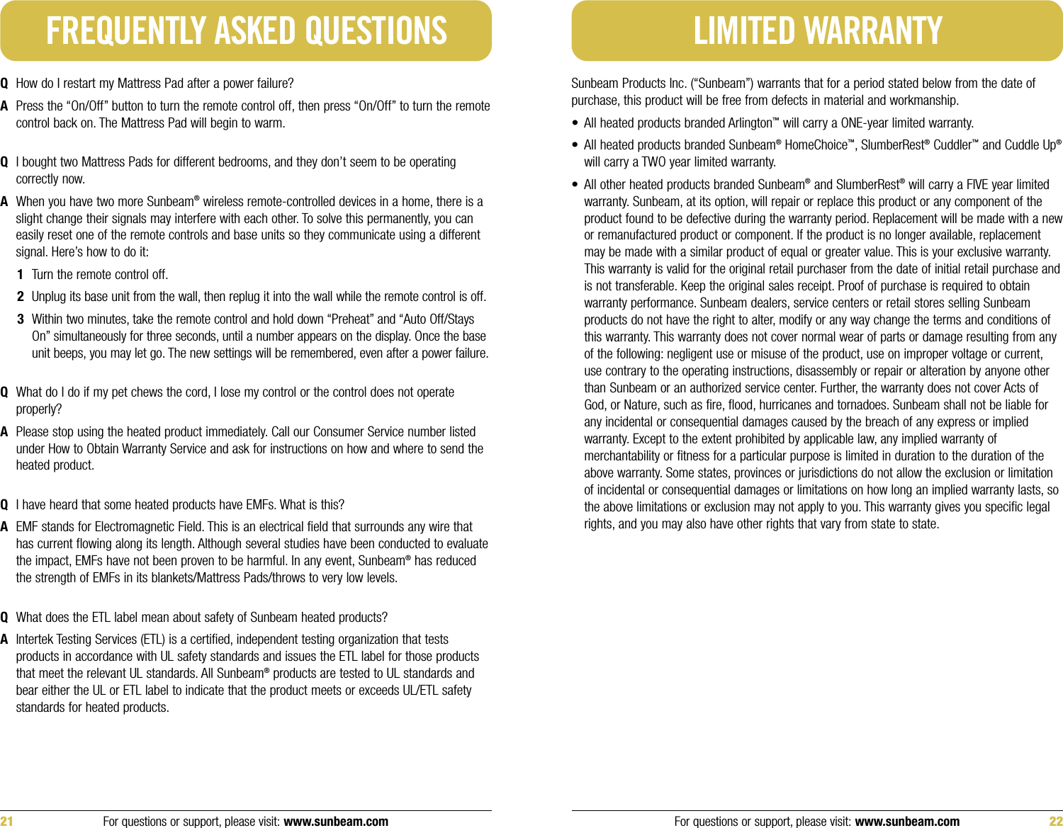 Sunbeam Products Inc. (“Sunbeam”) warrants that for a period stated below from the date ofpurchase, this product will be free from defects in material and workmanship.• All heated products branded Arlington™will carry a ONE-year limited warranty.• All heated products branded Sunbeam®HomeChoice™, SlumberRest®Cuddler™and Cuddle Up®will carry a TWO year limited warranty.• All other heated products branded Sunbeam®and SlumberRest®will carry a FIVE year limitedwarranty. Sunbeam, at its option, will repair or replace this product or any component of theproduct found to be defective during the warranty period. Replacement will be made with a newor remanufactured product or component. If the product is no longer available, replacementmay be made with a similar product of equal or greater value. This is your exclusive warranty.This warranty is valid for the original retail purchaser from the date of initial retail purchase andis not transferable. Keep the original sales receipt. Proof of purchase is required to obtainwarranty performance. Sunbeam dealers, service centers or retail stores selling Sunbeamproducts do not have the right to alter, modify or any way change the terms and conditions ofthis warranty. This warranty does not cover normal wear of parts or damage resulting from anyof the following: negligent use or misuse of the product, use on improper voltage or current,use contrary to the operating instructions, disassembly or repair or alteration by anyone otherthan Sunbeam or an authorized service center. Further, the warranty does not cover Acts ofGod, or Nature, such as fire, flood, hurricanes and tornadoes. Sunbeam shall not be liable forany incidental or consequential damages caused by the breach of any express or impliedwarranty. Except to the extent prohibited by applicable law, any implied warranty ofmerchantability or fitness for a particular purpose is limited in duration to the duration of theabove warranty. Some states, provinces or jurisdictions do not allow the exclusion or limitationof incidental or consequential damages or limitations on how long an implied warranty lasts, sothe above limitations or exclusion may not apply to you. This warranty gives you specific legalrights, and you may also have other rights that vary from state to state.LIMITED WARRANTY21 For questions or support, please visit: www.sunbeam.com For questions or support, please visit: www.sunbeam.com 22QHow do I restart my Mattress Pad after a power failure?APress the “On/Off” button to turn the remote control off, then press “On/Off” to turn the remotecontrol back on. The Mattress Pad will begin to warm.QI bought two Mattress Pads for different bedrooms, and they don’t seem to be operatingcorrectly now.AWhen you have two more Sunbeam®wireless remote-controlled devices in a home, there is aslight change their signals may interfere with each other. To solve this permanently, you caneasily reset one of the remote controls and base units so they communicate using a differentsignal. Here’s how to do it:1Turn the remote control off.2Unplug its base unit from the wall, then replug it into the wall while the remote control is off.3Within two minutes, take the remote control and hold down “Preheat” and “Auto Off/StaysOn” simultaneously for three seconds, until a number appears on the display. Once the baseunit beeps, you may let go. The new settings will be remembered, even after a power failure.QWhat do I do if my pet chews the cord, I lose my control or the control does not operateproperly?APlease stop using the heated product immediately. Call our Consumer Service number listedunder How to Obtain Warranty Service and ask for instructions on how and where to send theheated product.QI have heard that some heated products have EMFs. What is this? AEMF stands for Electromagnetic Field. This is an electrical field that surrounds any wire thathas current flowing along its length. Although several studies have been conducted to evaluatethe impact, EMFs have not been proven to be harmful. In any event, Sunbeam®has reducedthe strength of EMFs in its blankets/Mattress Pads/throws to very low levels.QWhat does the ETL label mean about safety of Sunbeam heated products? AIntertek Testing Services (ETL) is a certified, independent testing organization that testsproducts in accordance with UL safety standards and issues the ETL label for those productsthat meet the relevant UL standards. All Sunbeam®products are tested to UL standards andbear either the UL or ETL label to indicate that the product meets or exceeds UL/ETL safetystandards for heated products.FREQUENTLY ASKED QUESTIONS