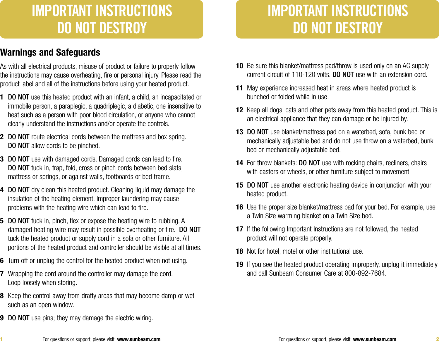 10 Be sure this blanket/mattress pad/throw is used only on an AC supplycurrent circuit of 110-120 volts. DO NOT use with an extension cord.11 May experience increased heat in areas where heated product isbunched or folded while in use.12 Keep all dogs, cats and other pets away from this heated product. This isan electrical appliance that they can damage or be injured by.13 DO NOT use blanket/mattress pad on a waterbed, sofa, bunk bed ormechanically adjustable bed and do not use throw on a waterbed, bunkbed or mechanically adjustable bed.14 For throw blankets: DO NOT use with rocking chairs, recliners, chairswith casters or wheels, or other furniture subject to movement.15 DO NOT use another electronic heating device in conjunction with yourheated product.16 Use the proper size blanket/mattress pad for your bed. For example, usea Twin Size warming blanket on a Twin Size bed.17 If the following Important Instructions are not followed, the heatedproduct will not operate properly.18 Not for hotel, motel or other institutional use.19 If you see the heated product operating improperly, unplug it immediatelyand call Sunbeam Consumer Care at 800-892-7684.Warnings and SafeguardsAs with all electrical products, misuse of product or failure to properly followthe instructions may cause overheating, fire or personal injury. Please read theproduct label and all of the instructions before using your heated product.1DO NOTuse this heated product with an infant, a child, an incapacitated orimmobile person, a paraplegic, a quadriplegic, a diabetic, one insensitive toheat such as a person with poor blood circulation, or anyone who cannotclearly understand the instructions and/or operate the controls.2DO NOT route electrical cords between the mattress and box spring.DO NOT allow cords to be pinched.3DO NOT use with damaged cords. Damaged cords can lead to fire.DO NOT tuck in, trap, fold, cross or pinch cords between bed slats,mattress or springs, or against walls, footboards or bed frame.4DO NOT dry clean this heated product. Cleaning liquid may damage theinsulation of the heating element. Improper laundering may causeproblems with the heating wire which can lead to fire.5DO NOT tuck in, pinch, flex or expose the heating wire to rubbing. Adamaged heating wire may result in possible overheating or fire. DO NOTtuck the heated product or supply cord in a sofa or other furniture. Allportions of the heated product and controller should be visible at all times.6Turn off or unplug the control for the heated product when not using.7Wrapping the cord around the controller may damage the cord.Loop loosely when storing.8Keep the control away from drafty areas that may become damp or wetsuch as an open window.9DO NOT use pins; they may damage the electric wiring.IMPORTANT INSTRUCTIONSDO NOT DESTROYIMPORTANT INSTRUCTIONSDO NOT DESTROYFor questions or support, please visit: www.sunbeam.com 21 For questions or support, please visit: www.sunbeam.com