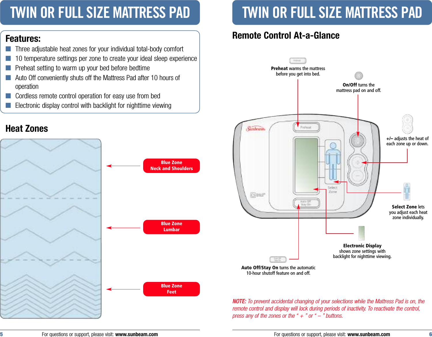 NOTE: To prevent accidental changing of your selections while the Mattress Pad is on, theremote control and display will lock during periods of inactivity. To reactivate the control,press any of the zones or the “ + ” or “ – ” buttons.Features:■Three adjustable heat zones for your individual total-body comfort■10 temperature settings per zone to create your ideal sleep experience■Preheat setting to warm up your bed before bedtime■Auto Off conveniently shuts off the Mattress Pad after 10 hours of operation■Cordless remote control operation for easy use from bed■Electronic display control with backlight for nighttime viewingHeat ZonesTWIN OR FULL SIZE MATTRESS PADRemote Control At-a-GlanceTWIN OR FULL SIZE MATTRESS PADFor questions or support, please visit: www.sunbeam.com 65 For questions or support, please visit: www.sunbeam.comBlue ZoneNeck and ShouldersBlue ZoneFeetBlue ZoneLumbarPreheat warms the mattressbefore you get into bed.Auto Off/Stay On turns the automatic 10-hour shutoff feature on and off.Electronic Displayshows zone settings with backlight for nighttime viewing.On/Off turns the mattress pad on and off.Select Zone letsyou adjust each heatzone individually.+/– adjusts the heat ofeach zone up or down.