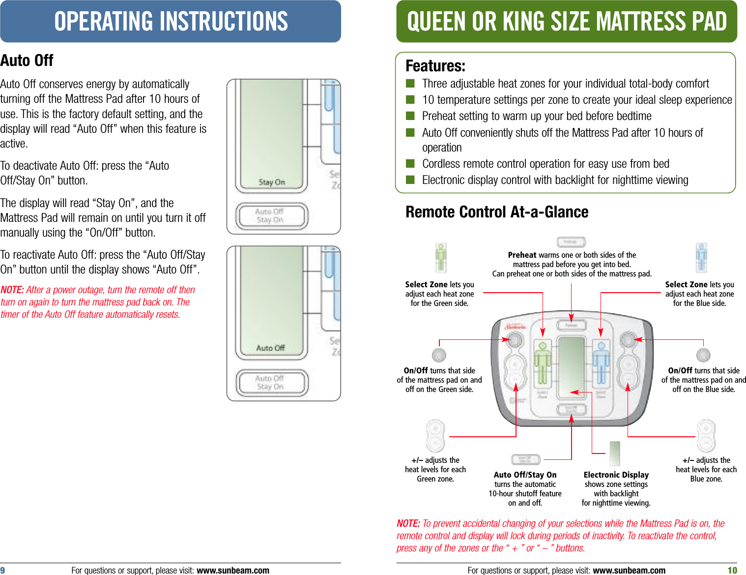 QUEEN OR KING SIZE MATTRESS PADAuto Off Auto Off conserves energy by automaticallyturning off the Mattress Pad after 10 hours ofuse. This is the factory default setting, and thedisplay will read “Auto Off” when this feature isactive.To deactivate Auto Off: press the “AutoOff/Stay On” button.The display will read “Stay On”, and theMattress Pad will remain on until you turn it offmanually using the “On/Off” button.To reactivate Auto Off: press the “Auto Off/StayOn” button until the display shows “Auto Off”.NOTE: After a power outage, turn the remote off thenturn on again to turn the mattress pad back on. Thetimer of the Auto Off feature automatically resets.OPERATING INSTRUCTIONSFeatures:■Three adjustable heat zones for your individual total-body comfort■10 temperature settings per zone to create your ideal sleep experience■Preheat setting to warm up your bed before bedtime■Auto Off conveniently shuts off the Mattress Pad after 10 hours of operation■Cordless remote control operation for easy use from bed■Electronic display control with backlight for nighttime viewingRemote Control At-a-GlanceNOTE: To prevent accidental changing of your selections while the Mattress Pad is on, theremote control and display will lock during periods of inactivity. To reactivate the control,press any of the zones or the “ + ” or “ – ” buttons.Preheat warms one or both sides of the mattress pad before you get into bed.Can preheat one or both sides of the mattress pad.Select Zone lets youadjust each heat zonefor the Green side.+/– adjusts the heat levels for eachGreen zone. Auto Off/Stay Onturns the automatic 10-hour shutoff featureon and off.Electronic Displayshows zone settingswith backlight for nighttime viewing.On/Off turns that side of the mattress pad on andoff on the Green side.For questions or support, please visit: www.sunbeam.com 109For questions or support, please visit: www.sunbeam.comSelect Zone lets youadjust each heat zonefor the Blue side.On/Off turns that side of the mattress pad on andoff on the Blue side.+/– adjusts the heat levels for each Blue zone.