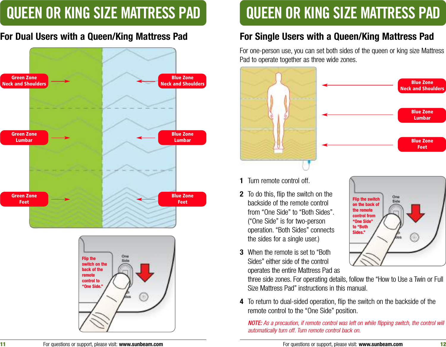 For Single Users with a Queen/King Mattress PadFor one-person use, you can set both sides of the queen or king size MattressPad to operate together as three wide zones.Blue ZoneNeck and ShouldersBlue ZoneFeetBlue ZoneLumbarGreen ZoneFeetGreen ZoneLumbarQUEEN OR KING SIZE MATTRESS PAD QUEEN OR KING SIZE MATTRESS PADFor Dual Users with a Queen/King Mattress PadFor questions or support, please visit: www.sunbeam.com 1211 For questions or support, please visit: www.sunbeam.comBlue ZoneNeck and ShouldersBlue ZoneFeetBlue ZoneLumbarGreen ZoneNeck and ShouldersFlip theswitch on theback of theremotecontrol to“One Side.”1Turn remote control off.2To do this, flip the switch on thebackside of the remote controlfrom “One Side” to “Both Sides”.(“One Side” is for two-personoperation. “Both Sides” connectsthe sides for a single user.)3When the remote is set to “BothSides” either side of the controloperates the entire Mattress Pad asthree side zones. For operating details, follow the “How to Use a Twin or FullSize Mattress Pad” instructions in this manual.4To return to dual-sided operation, flip the switch on the backside of theremote control to the “One Side” position.NOTE: As a precaution, if remote control was left on while flipping switch, the control willautomatically turn off. Turn remote control back on.Flip the switchon the back ofthe remotecontrol from“One Side”to “Both Sides.”