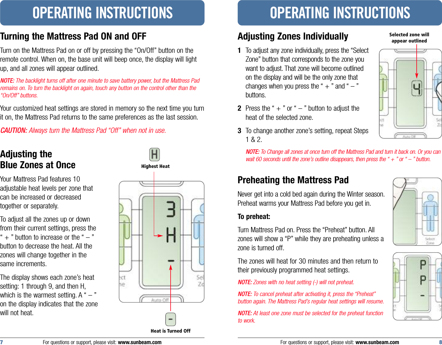 Adjusting Zones Individually1To adjust any zone individually, press the “SelectZone” button that corresponds to the zone youwant to adjust. That zone will become outlinedon the display and will be the only zone thatchanges when you press the “ + ” and “ – ”buttons.2Press the “ + ” or “ – ” button to adjust theheat of the selected zone.3To change another zone’s setting, repeat Steps1 &amp; 2.NOTE: To Change all zones at once turn off the Mattress Pad and turn it back on. Or you canwait 60 seconds until the zone’s outline disappears, then press the “ + ” or “ – ” button.Preheating the Mattress PadNever get into a cold bed again during the Winter season.Preheat warms your Mattress Pad before you get in.To preheat:Turn Mattress Pad on. Press the “Preheat” button. Allzones will show a “P” while they are preheating unless azone is turned off.The zones will heat for 30 minutes and then return totheir previously programmed heat settings.NOTE: Zones with no heat setting (-) will not preheat.NOTE: To cancel preheat after activating it, press the “Preheat”button again. The Mattress Pad’s regular heat settings will resume.NOTE: At least one zone must be selected for the preheat functionto work.OPERATING INSTRUCTIONSTurning the Mattress Pad ON and OFFTurn on the Mattress Pad on or off by pressing the “On/Off” button on theremote control. When on, the base unit will beep once, the display will lightup, and all zones will appear outlined.NOTE: The backlight turns off after one minute to save battery power, but the Mattress Padremains on. To turn the backlight on again, touch any button on the control other than the“On/Off” buttons.Your customized heat settings are stored in memory so the next time you turnit on, the Mattress Pad returns to the same preferences as the last session.CAUTION: Always turn the Mattress Pad “Off” when not in use.Adjusting the Blue Zones at Once Your Mattress Pad features 10adjustable heat levels per zone thatcan be increased or decreasedtogether or separately.To adjust all the zones up or downfrom their current settings, press the“ + ” button to increase or the “ – ”button to decrease the heat. All thezones will change together in thesame increments.The display shows each zone’s heatsetting: 1 through 9, and then H,which is the warmest setting. A “ – ”on the display indicates that the zonewill not heat.OPERATING INSTRUCTIONSFor questions or support, please visit: www.sunbeam.com 87 For questions or support, please visit: www.sunbeam.comSelected zone will appear outlinedHighest HeatHeat is Turned Off
