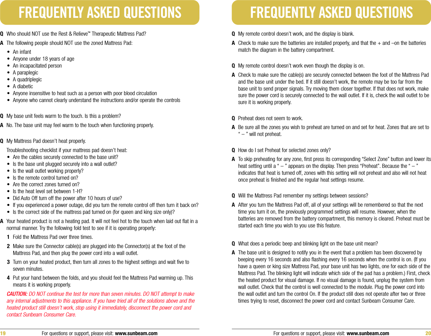 QWho should NOT use the Rest &amp; Relieve™Therapeutic Mattress Pad? AThe following people should NOT use the zoned Mattress Pad:• An infant• Anyone under 18 years of age• An incapacitated person• A paraplegic• A quadriplegic• A diabetic• Anyone insensitive to heat such as a person with poor blood circulation• Anyone who cannot clearly understand the instructions and/or operate the controlsQMy base unit feels warm to the touch. Is this a problem?ANo. The base unit may feel warm to the touch when functioning properly.QMy Mattress Pad doesn’t heat properly.Troubleshooting checklist if your mattress pad doesn’t heat:• Are the cables securely connected to the base unit?• Is the base unit plugged securely into a wall outlet?• Is the wall outlet working properly?• Is the remote control turned on?• Are the correct zones turned on?• Is the heat level set between 1-H?• Did Auto Off turn off the power after 10 hours of use?• If you experienced a power outage, did you turn the remote control off then turn it back on?• Is the correct side of the mattress pad turned on (for queen and king size only)?AYour heated product is not a heating pad. It will not feel hot to the touch when laid out flat in anormal manner. Try the following fold test to see if it is operating properly:1Fold the Mattress Pad over three times.2Make sure the Connector cable(s) are plugged into the Connector(s) at the foot of theMattress Pad, and then plug the power cord into a wall outlet.3Turn on your heated product, then turn all zones to the highest settings and wait five toseven minutes.4Put your hand between the folds, and you should feel the Mattress Pad warming up. Thismeans it is working properly.CAUTION: DO NOT continue the test for more than seven minutes. DO NOT attempt to makeany internal adjustments to this appliance. If you have tried all of the solutions above and theheated product still doesn’t work, stop using it immediately, disconnect the power cord andcontact Sunbeam Consumer Care.FREQUENTLY ASKED QUESTIONSQMy remote control doesn’t work, and the display is blank.ACheck to make sure the batteries are installed properly, and that the + and –on the batteriesmatch the diagram in the battery compartment.QMy remote control doesn’t work even though the display is on.ACheck to make sure the cable(s) are securely connected between the foot of the Mattress Padand the base unit under the bed. If it still doesn’t work, the remote may be too far from thebase unit to send proper signals. Try moving them closer together. If that does not work, makesure the power cord is securely connected to the wall outlet. If it is, check the wall outlet to besure it is working properly.QPreheat does not seem to work.ABe sure all the zones you wish to preheat are turned on and set for heat. Zones that are set to“ – ” will not preheat.QHow do I set Preheat for selected zones only?ATo skip preheating for any zone, first press its corresponding “Select Zone” button and lower itsheat setting until a “ – ” appears on the display. Then press “Preheat”. Because the “ – ”indicates that heat is turned off, zones with this setting will not preheat and also will not heatonce preheat is finished and the regular heat settings resume.QWill the Mattress Pad remember my settings between sessions?AAfter you turn the Mattress Pad off, all of your settings will be remembered so that the nexttime you turn it on, the previously programmed settings will resume. However, when thebatteries are removed from the battery compartment, this memory is cleared. Preheat must bestarted each time you wish to you use this feature.QWhat does a periodic beep and blinking light on the base unit mean?AThe base unit is designed to notify you in the event that a problem has been discovered bybeeping every 16 seconds and also flashing every 16 seconds when the control is on. (If youhave a queen or king size Mattress Pad, your base unit has two lights, one for each side of theMattress Pad. The blinking light will indicate which side of the pad has a problem.) First, checkthe heated product for visual damage. If no visual damage is found, unplug the system fromwall outlet. Check that the control is well connected to the module. Plug the power cord intothe wall outlet and turn the control On. If the product still does not operate after two or threetimes trying to reset, disconnect the power cord and contact Sunbeam Consumer Care.FREQUENTLY ASKED QUESTIONSFor questions or support, please visit: www.sunbeam.com 2019 For questions or support, please visit: www.sunbeam.com