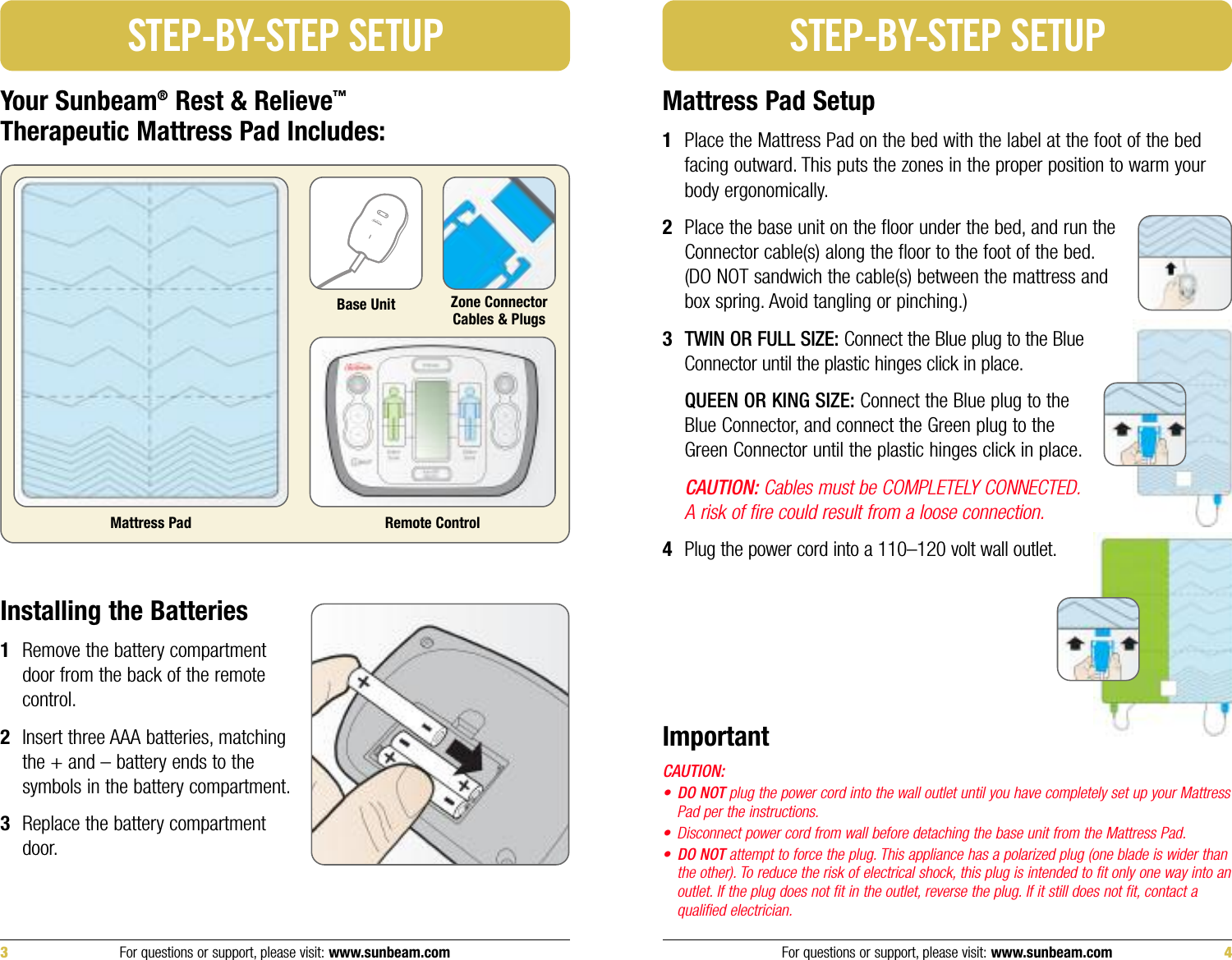 Mattress Pad Setup1Place the Mattress Pad on the bed with the label at the foot of the bedfacing outward. This puts the zones in the proper position to warm yourbody ergonomically.2Place the base unit on the floor under the bed, and run theConnector cable(s) along the floor to the foot of the bed.(DO NOT sandwich the cable(s) between the mattress andbox spring. Avoid tangling or pinching.)3TWIN OR FULL SIZE: Connect the Blue plug to the BlueConnector until the plastic hinges click in place.QUEEN OR KING SIZE: Connect the Blue plug to theBlue Connector, and connect the Green plug to theGreen Connector until the plastic hinges click in place.CAUTION: Cables must be COMPLETELY CONNECTED.A risk of fire could result from a loose connection.4Plug the power cord into a 110–120 volt wall outlet.STEP-BY-STEP SETUPYour Sunbeam®Rest &amp; Relieve™Therapeutic Mattress Pad Includes:Mattress PadZone ConnectorCables &amp; PlugsBase UnitSTEP-BY-STEP SETUPInstalling the Batteries1Remove the battery compartmentdoor from the back of the remotecontrol.2Insert three AAA batteries, matchingthe + and – battery ends to thesymbols in the battery compartment.3Replace the battery compartmentdoor.Remote ControlFor questions or support, please visit: www.sunbeam.com 43 For questions or support, please visit: www.sunbeam.comImportantCAUTION:•DO NOT plug the power cord into the wall outlet until you have completely set up your MattressPad per the instructions.• Disconnect power cord from wall before detaching the base unit from the Mattress Pad.•DO NOT attempt to force the plug. This appliance has a polarized plug (one blade is wider thanthe other). To reduce the risk of electrical shock, this plug is intended to fit only one way into anoutlet. If the plug does not fit in the outlet, reverse the plug. If it still does not fit, contact aqualified electrician.