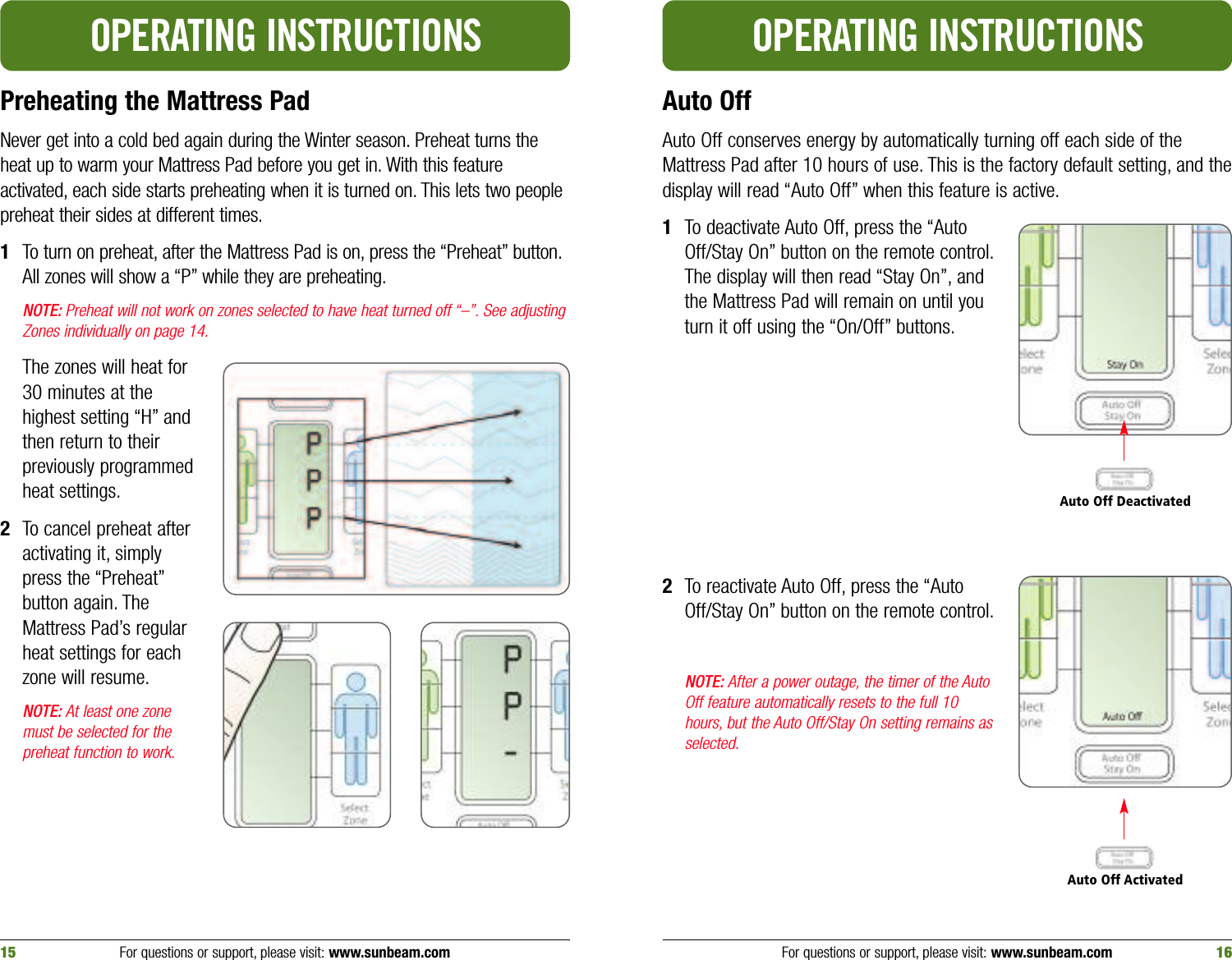 Preheating the Mattress PadNever get into a cold bed again during the Winter season. Preheat turns theheat up to warm your Mattress Pad before you get in. With this featureactivated, each side starts preheating when it is turned on. This lets two peoplepreheat their sides at different times.1To turn on preheat, after the Mattress Pad is on, press the “Preheat” button.All zones will show a “P” while they are preheating.NOTE: Preheat will not work on zones selected to have heat turned off “–”. See adjustingZones individually on page 14.The zones will heat for30 minutes at thehighest setting “H” andthen return to theirpreviously programmedheat settings.2To cancel preheat afteractivating it, simplypress the “Preheat”button again. TheMattress Pad’s regularheat settings for eachzone will resume.NOTE: At least one zonemust be selected for thepreheat function to work.OPERATING INSTRUCTIONSAuto Off Auto Off conserves energy by automatically turning off each side of theMattress Pad after 10 hours of use. This is the factory default setting, and thedisplay will read “Auto Off” when this feature is active.1To deactivate Auto Off, press the “AutoOff/Stay On” button on the remote control.The display will then read “Stay On”, andthe Mattress Pad will remain on until youturn it off using the “On/Off” buttons.2To reactivate Auto Off, press the “AutoOff/Stay On” button on the remote control.NOTE: After a power outage, the timer of the AutoOff feature automatically resets to the full 10hours, but the Auto Off/Stay On setting remains asselected.OPERATING INSTRUCTIONSFor questions or support, please visit: www.sunbeam.com 1615 For questions or support, please visit: www.sunbeam.comAuto Off DeactivatedAuto Off Activated