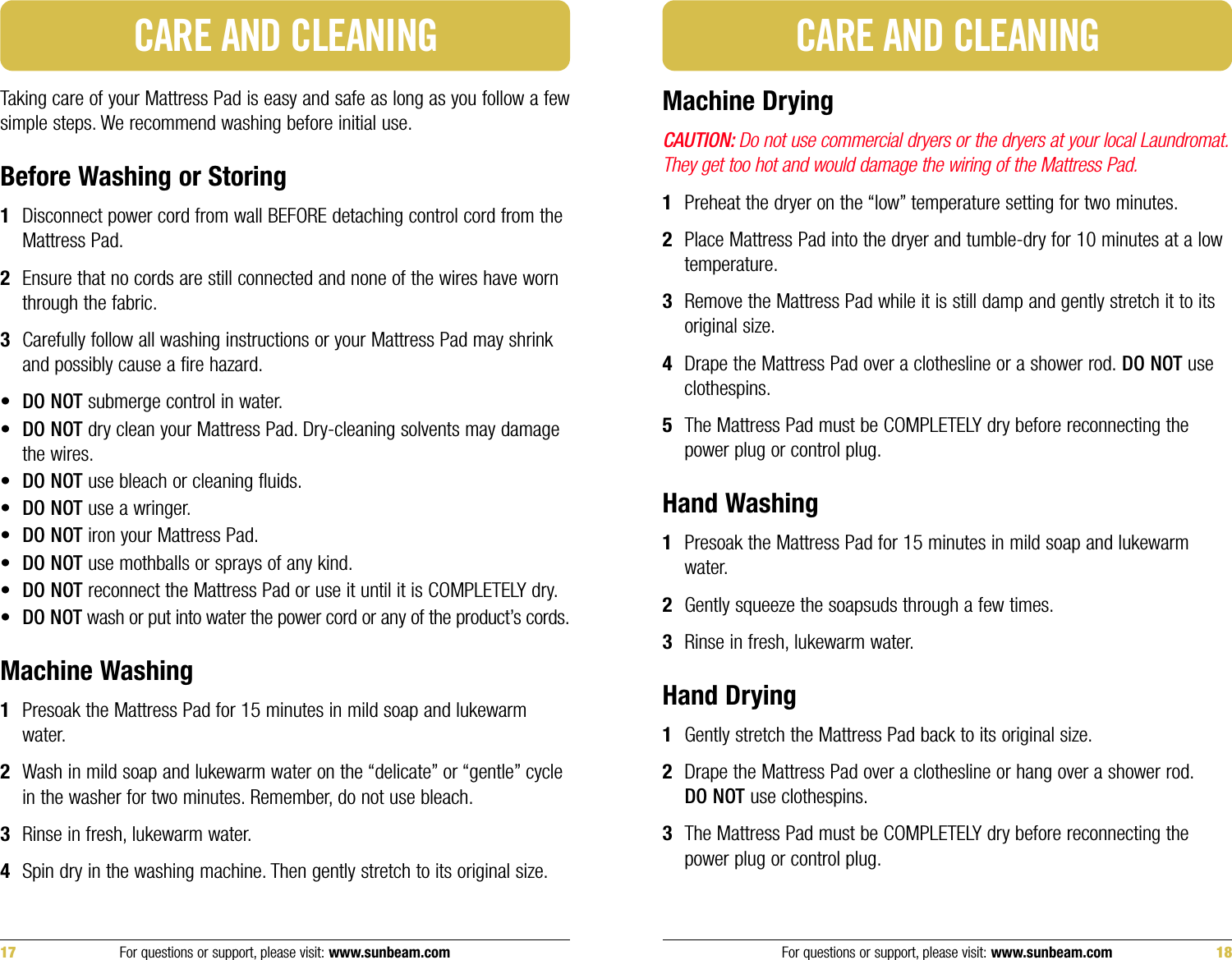 Taking care of your Mattress Pad is easy and safe as long as you follow a fewsimple steps. We recommend washing before initial use.Before Washing or Storing1Disconnect power cord from wall BEFORE detaching control cord from theMattress Pad.2Ensure that no cords are still connected and none of the wires have wornthrough the fabric.3Carefully follow all washing instructions or your Mattress Pad may shrinkand possibly cause a fire hazard.•DO NOT submerge control in water.•DO NOT dry clean your Mattress Pad. Dry-cleaning solvents may damagethe wires.•DO NOT use bleach or cleaning fluids.•DO NOT use a wringer.•DO NOT iron your Mattress Pad.•DO NOT use mothballs or sprays of any kind.•DO NOT reconnect the Mattress Pad or use it until it is COMPLETELY dry.•DO NOT wash or put into water the power cord or any of the product’s cords.Machine Washing1Presoak the Mattress Pad for 15 minutes in mild soap and lukewarmwater.2Wash in mild soap and lukewarm water on the “delicate” or “gentle” cyclein the washer for two minutes. Remember, do not use bleach.3Rinse in fresh, lukewarm water.4Spin dry in the washing machine. Then gently stretch to its original size.CARE AND CLEANINGMachine DryingCAUTION: Do not use commercial dryers or the dryers at your local Laundromat.They get too hot and would damage the wiring of the Mattress Pad.1Preheat the dryer on the “low” temperature setting for two minutes.2Place Mattress Pad into the dryer and tumble-dry for 10 minutes at a lowtemperature.3Remove the Mattress Pad while it is still damp and gently stretch it to itsoriginal size.4Drape the Mattress Pad over a clothesline or a shower rod. DO NOT useclothespins.5The Mattress Pad must be COMPLETELY dry before reconnecting thepower plug or control plug.Hand Washing1Presoak the Mattress Pad for 15 minutes in mild soap and lukewarmwater.2Gently squeeze the soapsuds through a few times.3Rinse in fresh, lukewarm water.Hand Drying1Gently stretch the Mattress Pad back to its original size.2Drape the Mattress Pad over a clothesline or hang over a shower rod.DO NOT use clothespins.3The Mattress Pad must be COMPLETELY dry before reconnecting thepower plug or control plug.CARE AND CLEANINGFor questions or support, please visit: www.sunbeam.com 1817 For questions or support, please visit: www.sunbeam.com