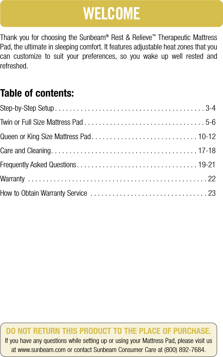 Thank you for choosing the Sunbeam®Rest &amp; Relieve™Therapeutic MattressPad, the ultimate in sleeping comfort. It features adjustable heat zones that youcan customize to suit your preferences, so you wake up well rested andrefreshed.Table of contents:Step-by-Step Setup . . . . . . . . . . . . . . . . . . . . . . . . . . . . . . . . . . . . . . . . . 3-4Twin or Full Size Mattress Pad . . . . . . . . . . . . . . . . . . . . . . . . . . . . . . . . . 5-6Queen or King Size Mattress Pad . . . . . . . . . . . . . . . . . . . . . . . . . . . . . 10-12Care and Cleaning. . . . . . . . . . . . . . . . . . . . . . . . . . . . . . . . . . . . . . . . 17-18Frequently Asked Questions . . . . . . . . . . . . . . . . . . . . . . . . . . . . . . . . . 19-21Warranty . . . . . . . . . . . . . . . . . . . . . . . . . . . . . . . . . . . . . . . . . . . . . . . . . 22How to Obtain Warranty Service . . . . . . . . . . . . . . . . . . . . . . . . . . . . . . . . 23WELCOMEDO NOT RETURN THIS PRODUCT TO THE PLACE OF PURCHASE.If you have any questions while setting up or using your Mattress Pad, please visit us at www.sunbeam.com or contact Sunbeam Consumer Care at (800) 892-7684.