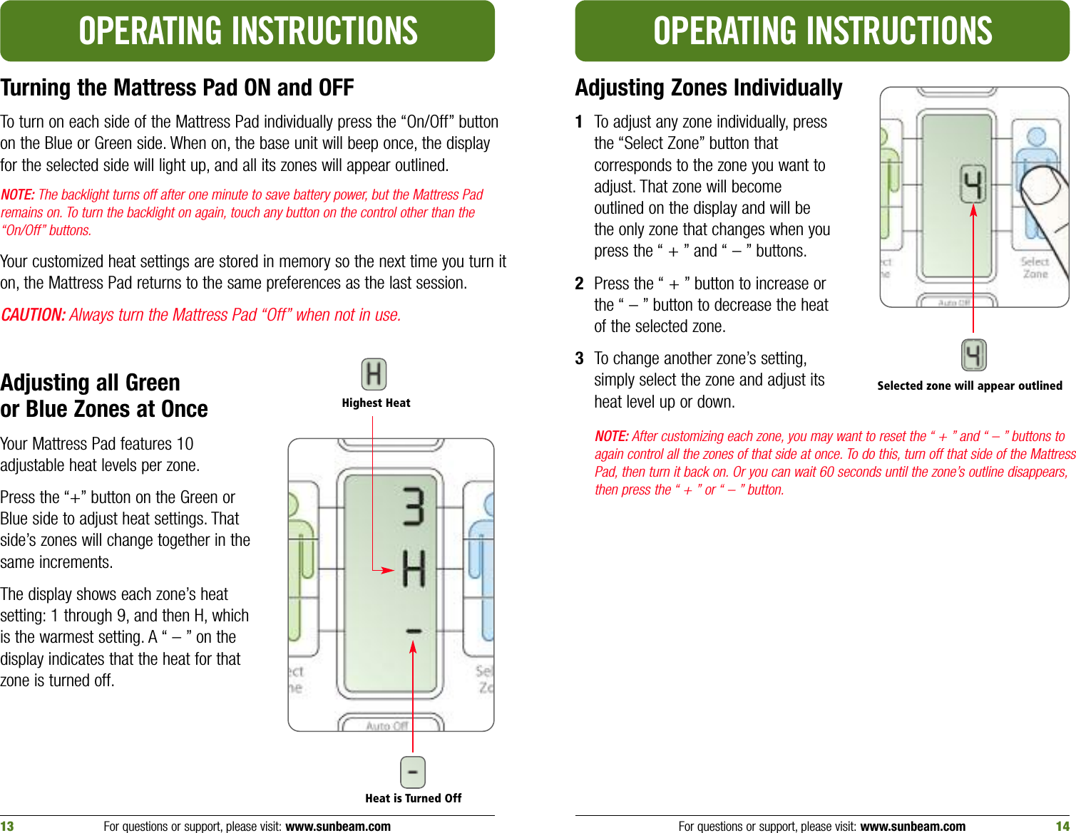 Turning the Mattress Pad ON and OFFTo turn on each side of the Mattress Pad individually press the “On/Off” buttonon the Blue or Green side. When on, the base unit will beep once, the displayfor the selected side will light up, and all its zones will appear outlined.NOTE: The backlight turns off after one minute to save battery power, but the Mattress Padremains on. To turn the backlight on again, touch any button on the control other than the“On/Off” buttons.Your customized heat settings are stored in memory so the next time you turn iton, the Mattress Pad returns to the same preferences as the last session.CAUTION: Always turn the Mattress Pad “Off” when not in use.Adjusting all Green or Blue Zones at OnceYour Mattress Pad features 10adjustable heat levels per zone.Press the “+” button on the Green orBlue side to adjust heat settings. Thatside’s zones will change together in thesame increments.The display shows each zone’s heatsetting: 1 through 9, and then H, whichis the warmest setting. A “ – ” on thedisplay indicates that the heat for thatzone is turned off.OPERATING INSTRUCTIONSAdjusting Zones Individually1To adjust any zone individually, pressthe “Select Zone” button thatcorresponds to the zone you want toadjust. That zone will becomeoutlined on the display and will bethe only zone that changes when youpress the “ + ” and “ – ” buttons.2Press the “ + ” button to increase orthe “ – ” button to decrease the heatof the selected zone.3To change another zone’s setting,simply select the zone and adjust itsheat level up or down.NOTE: After customizing each zone, you may want to reset the “ + ” and “ – ” buttons toagain control all the zones of that side at once. To do this, turn off that side of the MattressPad, then turn it back on. Or you can wait 60 seconds until the zone’s outline disappears,then press the “ + ” or “ – ” button.OPERATING INSTRUCTIONSFor questions or support, please visit: www.sunbeam.com 1413 For questions or support, please visit: www.sunbeam.comHeat is Turned OffHighest HeatSelected zone will appear outlined