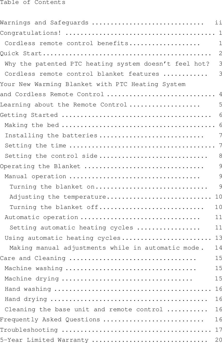 Table of ContentsWarnings and Safeguards ..............................   iiCongratulations! ........................................ 1Cordless remote control benefits...................     1Quick Start.............................................  2Why the patented PTC heating system doesn’t feel hot?   3Cordless remote control blanket features ............   3Your New Warming Blanket with PTC Heating Systemand Cordless Remote Control ............................. 4Learning about the Remote Control ...................     5Getting Started ........................................  6Making the bed ......................................... 6Installing the batteries ............................    7Setting the time ....................................... 7Setting the control side .............................   8Operating the Blanket ................................    9Manual operation ...................................     9Turning the blanket on..............................   9Adjusting the temperature............................ 10Turning the blanket off............................   10Automatic operation ................................    11Setting automatic heating cycles .................    11Using automatic heating cycles........................ 13Making manual adjustments while in automatic mode .   14Care and Cleaning ..................................     15Machine washing ...................................     15Machine drying ...................................      15Hand washing .......................................... 16Hand drying ..........................................  16Cleaning the base unit and remote control ...........  16Frequently Asked Questions ...........................   16Troubleshooting ........................................ 175-Year Limited Warranty ...............................  20