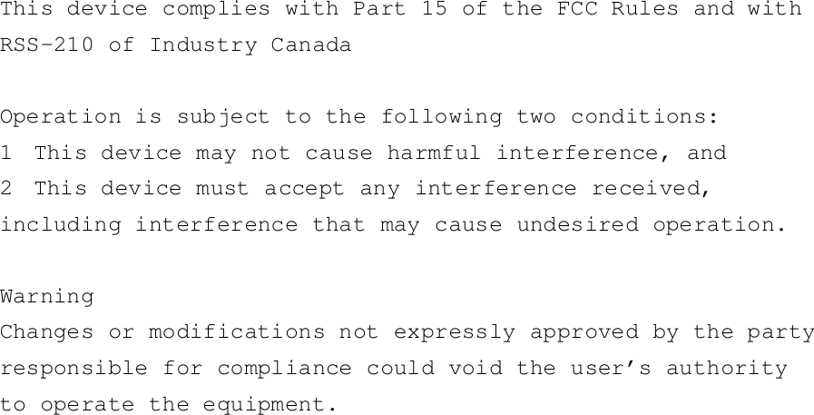 This device complies with Part 15 of the FCC Rules and withRSS-210 of Industry CanadaOperation is subject to the following two conditions:1 This device may not cause harmful interference, and2 This device must accept any interference received,including interference that may cause undesired operation.WarningChanges or modifications not expressly approved by the partyresponsible for compliance could void the user’s authorityto operate the equipment.