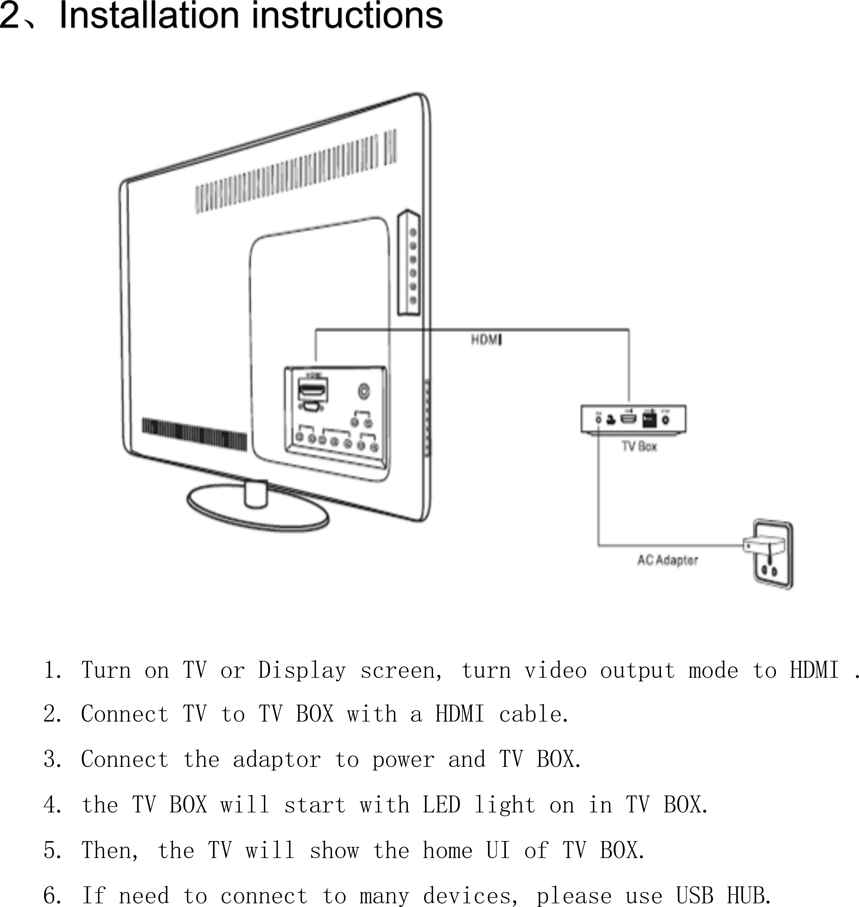      1. Turn on TV or Display screen, turn video output mode to HDMI . 2. Connect TV to TV BOX with a HDMI cable. 3. Connect the adaptor to power and TV BOX. 4. the TV BOX will start with LED light on in TV BOX. 5. Then, the TV will show the home UI of TV BOX. 6. If need to connect to many devices, please use USB HUB. 
