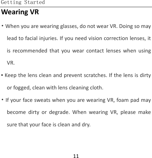  Getting Started  11 Wearing VR  • When you are wearing glasses, do not wear VR. Doing so may lead to facial injuries. If you need vision correction lenses, it is recommended that you wear contact lenses when using VR. • Keep the lens clean and prevent scratches. If the lens is dirty or fogged, clean with lens cleaning cloth.  • If your face sweats when you are wearing VR, foam pad may become dirty or degrade. When wearing VR, please make sure that your face is clean and dry. 