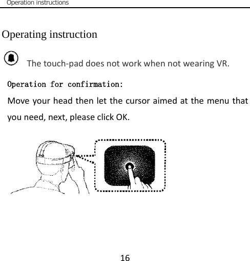  Operation instructions  16  Operating instruction   The touch-pad does not work when not wearing VR. Operation for confirmation: Move your head then let the cursor aimed at the menu that you need, next, please click OK. 