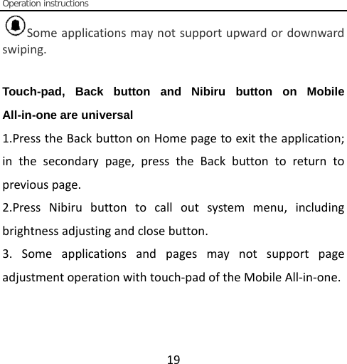  Operation instructions  19 Some applications may not support upward or downward swiping.  Touch-pad, Back button and Nibiru button on Mobile All-in-one are universal 1.Press the Back button on Home page to exit the application; in the secondary page, press the Back button to return to previous page. 2.Press Nibiru button to call out system menu, including brightness adjusting and close button. 3. Some applications and pages may not support page adjustment operation with touch-pad of the Mobile All-in-one.     