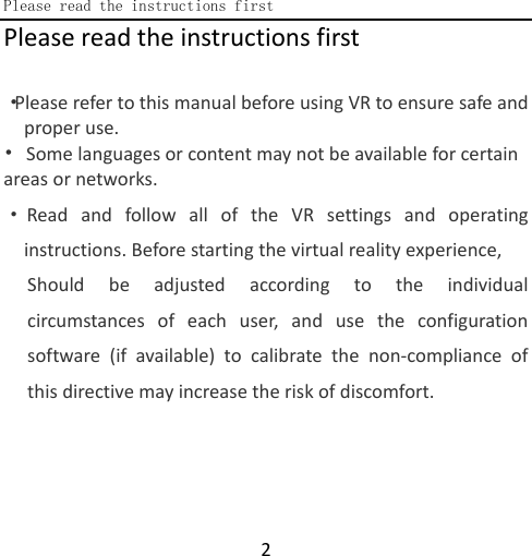  Please read the instructions first  2 Please read the instructions first  ·Please refer to this manual before using VR to ensure safe and proper use. • Some languages or content may not be available for certain areas or networks.    ·Read and follow all of the VR settings and operating instructions. Before starting the virtual reality experience, Should be adjusted according to the individual circumstances of each user, and use the configuration software (if available) to calibrate the non-compliance of this directive may increase the risk of discomfort.    