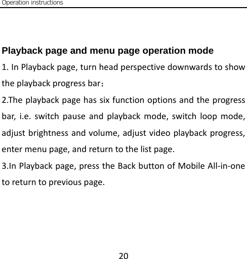  Operation instructions  20       Playback page and menu page operation mode     1. In Playback page, turn head perspective downwards to show the playback progress bar； 2.The playback page has six function options and the progress bar, i.e. switch pause and playback mode, switch loop mode, adjust brightness and volume, adjust video playback progress, enter menu page, and return to the list page. 3.In Playback page, press the Back button of Mobile All-in-one to return to previous page.  