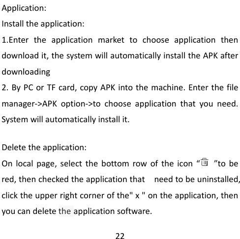                                                 22 Application: Install the application: 1.Enter the application market to  choose application then download it, the system will automatically install the APK after downloading   2. By PC or TF card, copy APK into the machine. Enter the file manager-&gt;APK option-&gt;to choose application that you need. System will automatically install it.  Delete the application: On  local page, select the bottom row of the icon  “   ”to  be red, then checked the application that  need to be uninstalled, click the upper right corner of the&quot; x &quot; on the application, then you can delete the application software. 