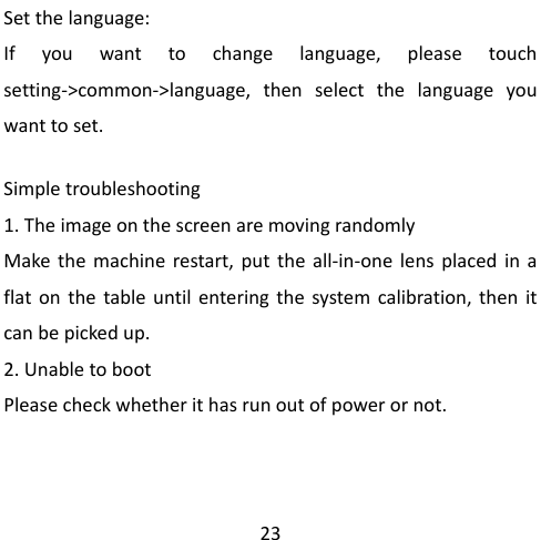                                                 23 Set the language: If you want to change language, please touch setting-&gt;common-&gt;language, then select the language you want to set.  Simple troubleshooting 1. The image on the screen are moving randomly Make the machine restart, put the all-in-one lens placed in a flat on the table until entering the system calibration, then it can be picked up.     2. Unable to boot Please check whether it has run out of power or not.     